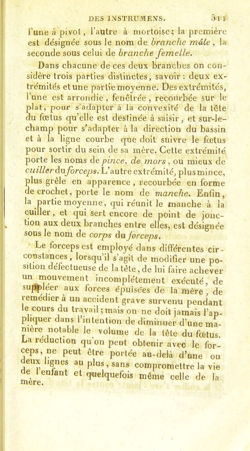 l’une à pi vol, l’autre à mortoise; la première est de'signe'e sous le nom de branche mâle, la seconde sous celui de branche femelle. Dans chacune de ces deux branches on con- sidère trois parties distinctes, savoir: deux ex- trémités et une partie moyenne. Des extrémités, l une est arrondie, fenêlrée, recourbée sur le plat, pour s'adapter à la convexité de la tcte du fœtus qu’elle est destinée à saisir, et sur-le- champ pour s'adapter à la direction du bassin et à la ligne courbe que doit suivre le fœtus pour sortir du sein de sa mère. Cette extrémité porte les noms de pince, de mors, ou mieux de cuiller duforceps. L’autre extrémité, plusmince, plus grêle en apparence , recourbée en forme de crochet, porte le nom de manche. Enfin, la partie moyenne, qui réunit le manche à la cuiller, et qui sert encore de point de jonc- tion aux deux branches entre elles, est désignée sous le nom de corps du Jorceps. Le forceps est employé dans différentes cir- constances , lorsqu il s’agit de modifier une po- sition défectueuse de la tète, de lui faire achever un mouvement incomplètement exécuté, de suppléer aux forces épuisées de la mère, de îemédier à un accident grave survenu pendant le cours du travail ; mais on ne doit jamais l’ap- pliquer dans l’intention de diminuer d’une ma- niéré notable le volume de la tête du fœtus La réduction qu’on peut obtenir avec le for- ceps, ne peut être portée au-delà d’une ou deux lignes au plus, sans compromettre la vie