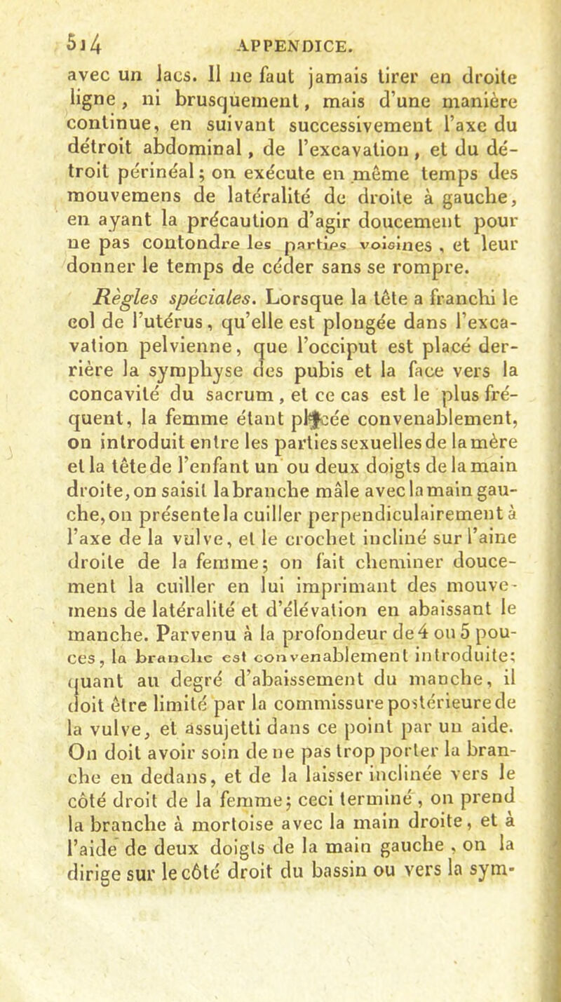 avec un lacs. Il ne faut jamais tirer en droite ligne , ni brusquement, mais d’une manière continue, en suivant successivement l’axe du détroit abdominal, de l’excavation , et du dé- troit périnéal ; on exécute en même temps des mouvemens de latéralité de droite à gauche, en ayant la précaution d’agir doucement pour ne pas contondre les parties voisines , et leur donner le temps de céder sans se rompre. Règles spèciales. Lorsque la tête a franchi le col de l’utérus, qu’elle est plongée dans l’exca- vation pelvienne, que l’occiput est placé der- rière la symphyse des pubis et la face vers la concavité du sacrum , et ce cas est le plus fré- quent, la femme étant placée convenablement, on introduit entre les parties sexuelles de la mère et la tête de l’enfant un ou deux doigts de la main droite,on saisit labranche mâle aveclamaingau- che,on présente la cuiller perpendiculairement à l’axe de la vulve, et le crochet incliné sur l’aine droite de la femme; on fait cheminer douce- ment la cuiller en lui imprimant des mouve- mens de latéralité et d’élévation en abaissant le manche. Parvenu à la profondeur de 4 ou 5 pou- ces, la branche est convenablement introduite; quant au degré d’abaissement du manche, il doit être limité par la commissure postérieure de la vulve, et assujetti dans ce point par un aide. On doit avoir soin de ne pas trop porter la bran- che en dedans, et de la laisser inclinée vers le côté droit de la femme; ceci terminé , on prend la branche à mortoise avec la main droite, et a l’aide de deux doigts de la main gauche , on la dirige sur le côté droit du bassin ou vers la sym