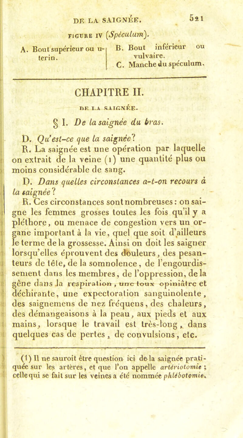 FIGURE IV [Spéculum). A. Bout supérieur ou u- B. Bout inférieur ou tej'in. vulvaire. C. Manche du spéculum. CHAPITRE II. DE I.A SAIGNÉE. § I. De la saignée du bras. D. Qu est-ce que la saignée? R. La saignée est une opération par laquelle on extrait de la veine (1) une quantité plus ou moins considérable de sang. D. Dans quelles circonstances a-t-on recours à la saignée ? R. Ces circonstances sont nombreuses : on sai- gne les femmes grosses toutes les fois qu'il y a pléthore, ou menace de congestion vers un or- gane important à la vie, quel que soit d’ailleurs le terme de la grossesse. Ainsi on doit les saigner lorsqu’elles éprouvent des douleurs, des pesan- teurs de tête, de la somnolence, de l’engourdis- sement dans les membres, de l’oppression, delà gêne dans Ja respiration , une toux opiniâtre et déchirante, une expectoration sanguinolente, des saignemens de nez fréquens, des chaleurs, des démangeaisons à la peau, aux pieds et aux mains, lorsque le travail est très-long,, dans quelques cas de pertes , de convulsions, etc. (1) Il ne sauroit être question ici delà saignée prati- quée sur les artères, et que l’on appelle artériotomie \ ccllequi se fait sur les veines a été nommée phlébotomie.