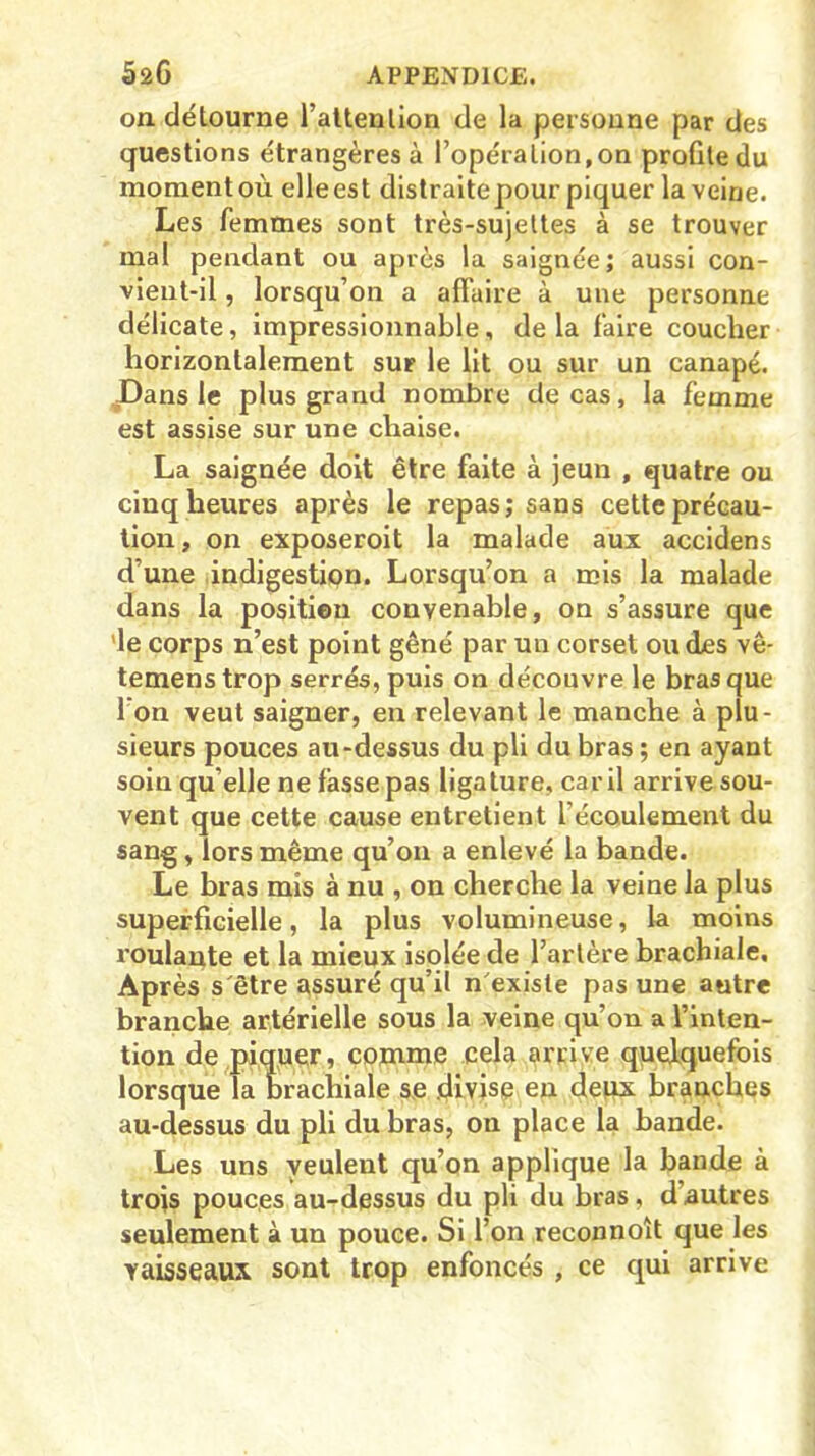 on détourne l’attenlion de la personne par des questions étrangères à l’opération, on profite du moment où elle est distraite pour piquer la veine. Les femmes sont très-sujettes à se trouver mal pendant ou après la saignée; aussi con- vient-il , lorsqu’on a affaire à une personne délicate, impressionnable, delà faire coucher horizontalement sur le lit ou sur un canapé. Dans le plus grand nombre de cas, la femme est assise sur une chaise. La saignée doit être faite à jeun , quatre ou cinq heures après le repas; sans cette précau- tion, on exposeroit la malade aux accidens d’une indigestion. Lorsqu’on a mis la malade dans la position convenable, on s’assure que le corps n’est point gêné par un corset ou des vê- temenstrop serrés, puis on découvre le bras que I on veut saigner, en relevant le manche à plu- sieurs pouces au-dessus du pli du bras ; en ayant soin qu’elle ne fasse pas ligature, car il arrive sou- vent que cette cause entretient l'écoulement du sang, lors même qu’on a enlevé la bande. Le bras mis à nu , on cherche la veine la plus superficielle, la plus volumineuse, la moins roulante et la mieux isolée de l’artère brachiale. Après s'être assuré qu’il n'existe pas une autre branche artérielle sous la veine qu’on a l’inten- tion de piquer, comme cela arrive quelquefois lorsque la brachiale se divise en deux branches au-dessus du pli du bras, on place la bande. Les uns veulent qu’on applique la bande à trois pouces au-dessus du pli du bras, dautres seulement à un pouce. Si l’on reconnoît que les vaisseaux sont trop enfoncés , ce qui arrive