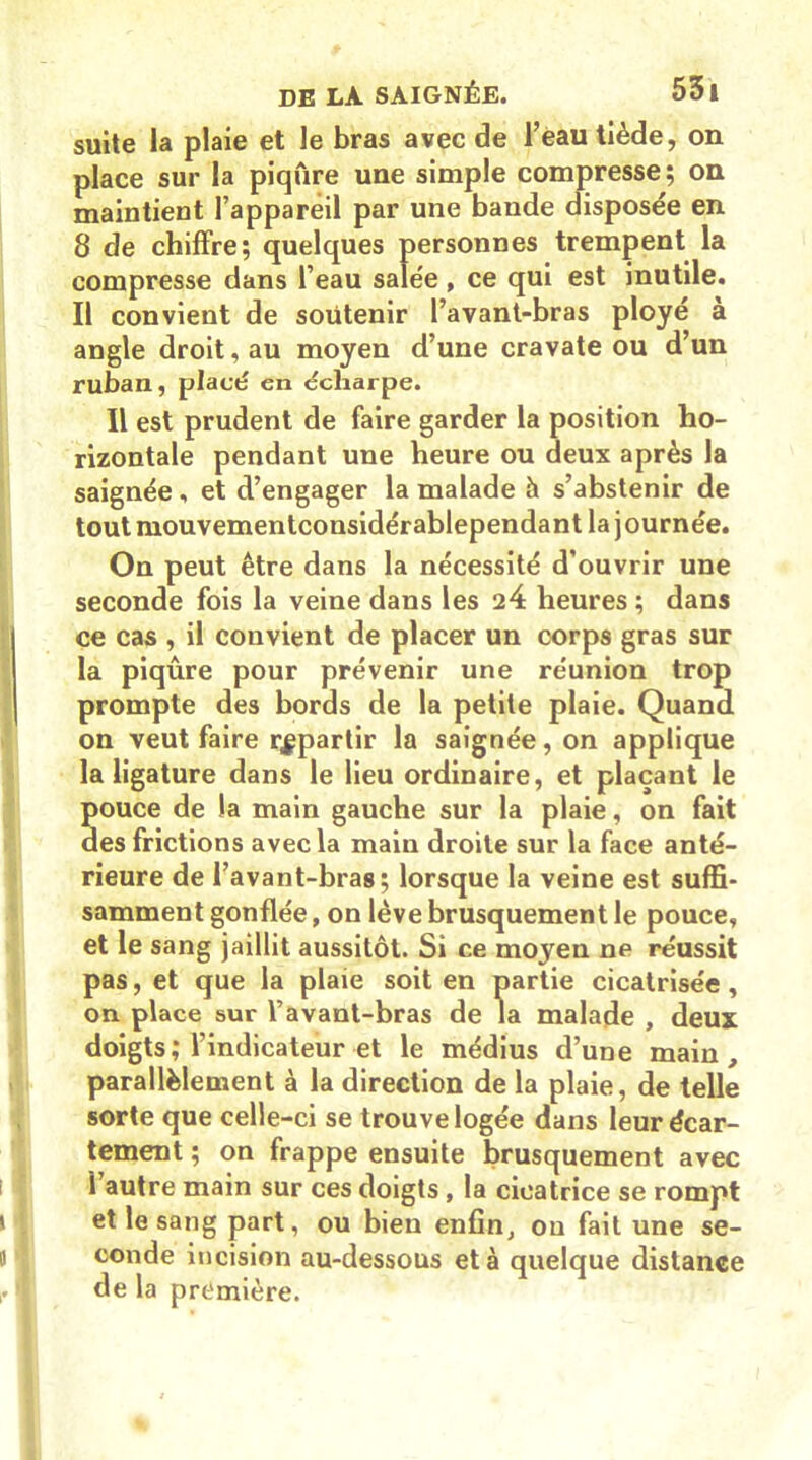 suite la plaie et le bras avec de l’eau tiède, on place sur la piqûre une simple compresse; on maintient l’appareil par une bande disposée en 8 de chiffre; quelques personnes trempent la compresse dans l’eau salée , ce qui est inutile. Il convient de soutenir l’avant-bras ployé à angle droit, au moyen d’une cravate ou d’un ruban, placé en écharpe. Il est prudent de faire garder la position ho- rizontale pendant une heure ou deux après la saignée, et d’engager la malade h s’abstenir de toutmouvementconsidérablependant la journée. On peut être dans la nécessité d’ouvrir une seconde fois la veine dans les 24 heures ; dans ce cas , il convient de placer un corps gras sur la piqûre pour prévenir une réunion trop prompte des bords de la petite plaie. Quand on veut faire repartir la saignée, on applique la ligature dans le lieu ordinaire, et plaçant le pouce de la main gauche sur la plaie, on fait des frictions avec la main droite sur la face anté- rieure de l’avant-bras; lorsque la veine est suffi- samment gonflée, on lève brusquement le pouce, et le sang jaillit aussitôt. Si ce moyen ne réussit pas, et que la plaie soit en partie cicatrisée, on place sur l’avant-bras de la malade , deux doigts; l’indicateur et le médius d’une main, parallèlement à la direction de la plaie, de telle sorte que celle-ci se trouve logée dans leur écar- tement ; on frappe ensuite brusquement avec î autre main sur ces doigts, la cicatrice se rompt et le sang part, ou bien enfin, on fait une se- conde incision au-dessous et à quelque distanee de la première.