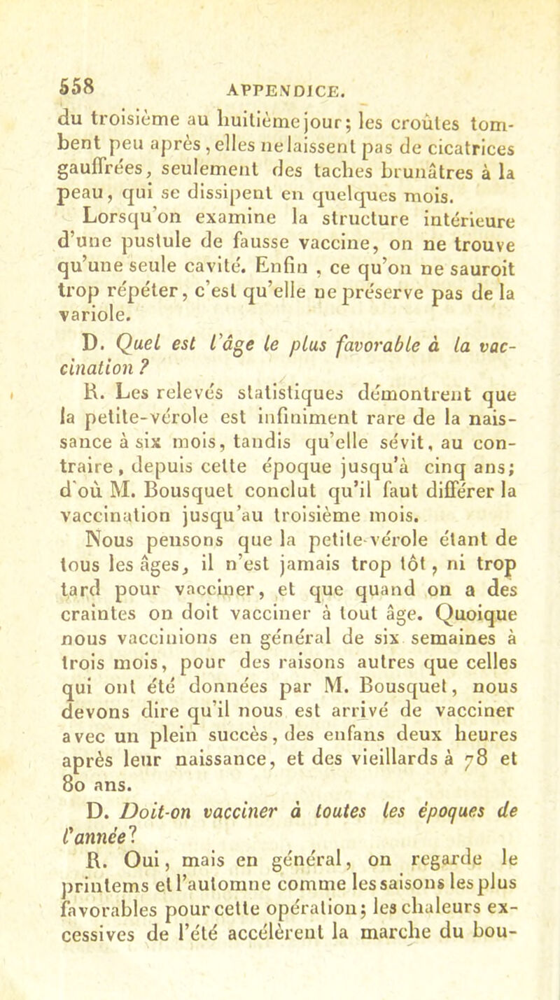 du troisième au huitième jour ; les croûtes tom- bent peu après , elles ne laissent pas de cicatrices gauffrées, seulement des taches brunâtres à la peau, qui se dissipent en quelques mois. Lorsqu’on examine la structure intérieure d’une pustule de fausse vaccine, on ne trouve qu’une seule cavité'. Enfin , ce qu’on ne sauroit trop répéter, c’est qu’elle ne préserve pas de la variole. D. Quel est l'âge le plus favorable à la vac- cination ? R. Les relevés statistiques démontrent que la petite-vérole est infiniment rare de la nais- sance à six mois, tandis qu’elle sévit, au con- traire, depuis celte époque jusqu’à cinq ans; d'où M. Bousquet conclut qu’il faut différer la vaccination jusqu’au troisième mois. Nous pensons que la petite-vérole étant de tous les âges, il n’est jamais trop tôt, ni trop tard pour vacciner, et que quand on a des craintes on doit vacciner à tout âge. Quoique nous vaccinions en général de six semaines à trois mois, pour des raisons autres que celles qui ont été données par M. Bousquet, nous devons dire qu’il nous est arrivé de vacciner avec un plein succès, des enfans deux heures après leur naissance, et des vieillards à 78 et 80 ans. D. Doit-on vacciner à toutes les époques de Cannée? R. Oui, mais en général, on regarde le prinlems et l’automne comme les saisons les plus favorables pour cette opération; les chaleurs ex- cessives de l’été accélèrent la marche du bou-