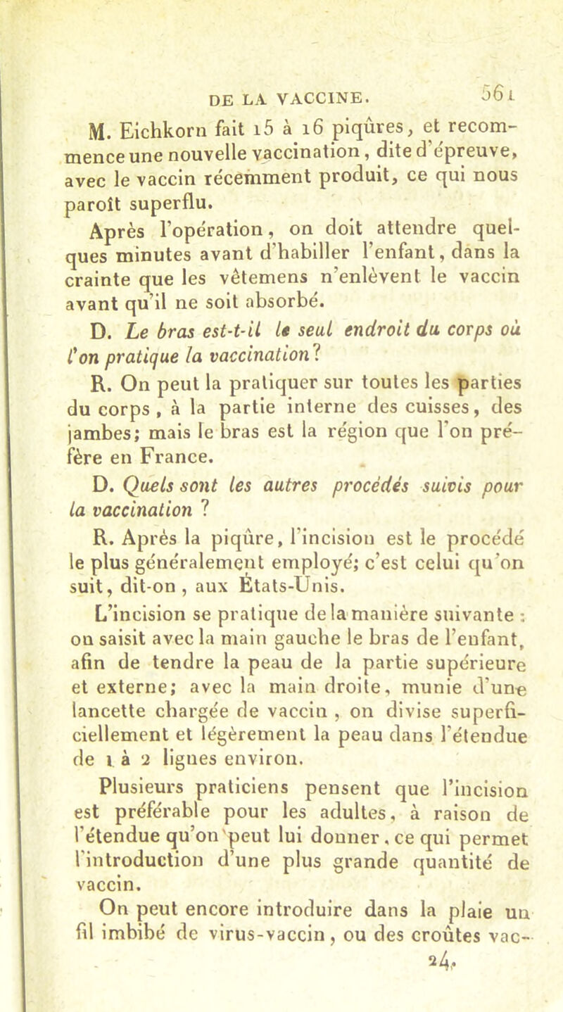 M. Eichkorn fait i5 à 16 piqûres, et recom- mence une nouvelle vaccination, dite d epreuve, avec le vaccin récemment produit, ce qui nous paroît superflu. Après l'opération, on doit attendre quel- ques minutes avant d'habiller l’enfant, dans la crainte que les vêtemens n'enlèvent le vaccin avant qu il ne soit absorbé. D. Le bras est-t-il le seul endroit du corps où Con pratique la vaccination ? R. On peut la pratiquer sur toutes les parties du corps, à la partie interne des cuisses, des jambes; mais le bras est la région que l'on pré- fère en France. D. Quels sont les autres procédés suivis pour la vaccination ? R. Après la piqûre, l'incision est le procédé le plus généralement employé; c’est celui qu'on suit, dit-on, aux États-Unis. L’incision se pratique de la manière suivante : on saisit avec la main gauche le bras de l’enfant, afin de tendre la peau de la partie supérieure et externe; avec la main droite, munie d’une lancette chargée de vaccin , on divise superfi- ciellement et légèrement la peau dans l’étendue de là 2 lignes environ. Plusieurs praticiens pensent que l’incision est préférable pour les adultes, à raison de l'étendue qu’on'peut lui donner, ce qui permet l'introduction d’une plus grande quantité de vaccin. On peut encore introduire dans la plaie un fil imbibé de virus-vaccin, ou des croûtes vac- 2 4-