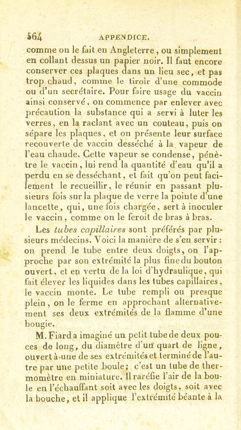 comme on le fait en Angleterre, ou simplement en collant dessus un papier noir. Il faut encore conserver ces plaques dans un lieu sec, et pas trop chaud, comme le tiroir d’une commode ou d’un secrétaire. Pour faire usage du vaccin ainsi conservé, on commence par enlever avec précaution la substance qui a servi à luter les verres, en la raclant avec un couteau, puis on sépare les plaques, et on présente leur surface recouverte de vaccin desséché à la vapeur de l’eau chaude. Cette vapeur se condense, pénè- tre le vaccin, lui rend la quantité d’eau qu’il a perdu en se desséchant, et fait qu’on peut faci- lement le recueillir, le réunir en passant plu- sieurs fois sur la plaque de verre la pointe d’une lancette, qui, une fois chargée, sert à inoculer le vaccin, comme on le feroit de bras à bras. Les tubes capillaires sont préférés par plu- sieurs médecins. Voici la manière de s’en servir : on prend le tube entre deux doigts, on l’ap- proche par son extrémité la plus fine du bouton ouvert, et en vertu de la loi d’hydraulique, qui fait élever les liquides dans les tubes capillaires, le vaccin monte. Le tube rempli ou presque plein, on le ferme en approchant alternative- ment ses deux extrémités de la flamme d’une bougie. M.Fiarda imaginé un petit tube de deux pou- ces de long, du diamètre d'un quart de ligne, ouvert à-une de ses extrémités et terminé de l’au- tre par une petite boule; c’est un tube de ther- momètre en miniature. Il raréfie l’air de la bou- le en l’échauffant soit avec les doigts, soit avec la bouche, et il applique l’extrémité béante à la