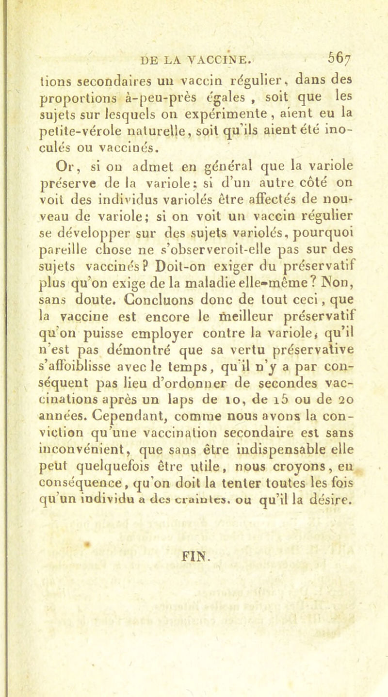 tions secondaires un vaccin régulier, dans des proportions à-peu-près égales , soit que les sujets sur lesquels on expérimente , aient eu la petite-vérole naturelle, soit qu’ils aient été ino- culés ou vaccinés. Or, si on admet en général que la variole préserve de la variole; si d’un autre côté on voit des individus variolés être affectés de nou- veau de variole; si on voit un vaccin régulier se développer sur des sujets variolés, pourquoi pareille chose ne s’observeroit-elle pas sur des sujets vaccinés? Doit-on exiger du préservatif plus qu’on exige delà maladie elle-même? Non, sans doute. Concluons donc de tout ceci, que la vacciue est encore le meilleur préservatif qu'on puisse employer contre la variole< qu’il n’est pas démontré que sa vertu préservative s’affoiblisse avec le temps, qu il n’y a par con- séquent pas lieu d’ordonner de secondes vac- cinations après un laps de 10, de i5 ou de 20 années. Cependant, comme nous avons la con- viction qu'une vaccination secondaire est sans inconvénient, que sans être indispensable elle peut quelquefois être utile, nous croyons, en conséquence, qu’on doit la tenter toutes les fois qu un individu a des craintes. ou qu’il la désire. FIN.