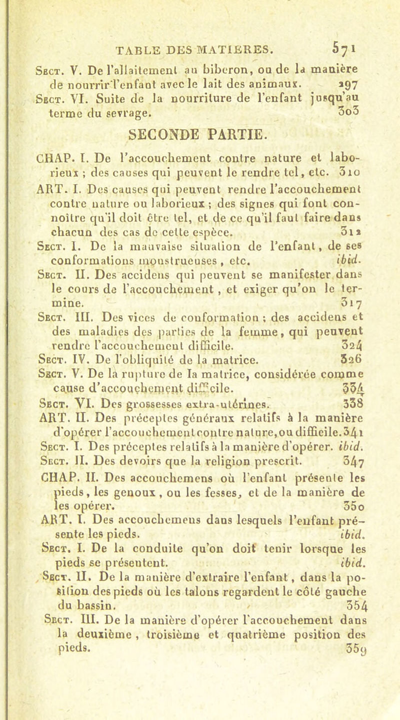 Sbct. V. De l'allaitement au biberon, ou de la manière de nourrir l’enfaot avec le lait des animaux. *97 Sect. VI. Suite de la nourriture de l’enfant jusqu’au terme du sevrage. 3o5 SECONDE PARTIE. CHAP. I. De l’accouchement contre nature et labo- rieux ; des causes qui peuvent le rendre tel, etc. 310 ART. I. Des causes qui peuvent rendre l’accouchement contre nature ou laborieux ; des signes qui font con- noîlre qu’il doit être tel, et de ce qu’il faut faire dans chacun des cas de cette espèce. 3i* Sect. I. De la mauvaise situation de l’enfant, de 6es conformations monstrueuses , etc. ibid. Sect. II. Des accidens qui peuvent se manifester dans le cours de l’accouchement , et exiger qu’on le ter- mine. 317 Sbct. III. Des vices de conformation ; des accidens et des maladies des parties de la femme, qui peuvent rendre l'accouchement difficile. 324 Sect. IV. De l’obliquité de la matrice. 326 Sbct. V. De la rupture de la matrice, considérée comme ca.use d’acconçhçmçpt difficile. 334 Sect. VI. Des grossesses extra-utérines. 338 ART. II. Des préceptes généraux relatifs à la manière d’opérer l’açcouehqmeutcontre nature, ou difficile. 341 Sect. I. Des préceptes relatifs à la manière d’opérer, ibid. Sect. II. Des devoirs que la religion prescrit. 347 CHAP. II. Des accouchemens où l’enfant présente les pieds, les genoux , ou les fesses, et de la manière de les opérer. 55o ART. I. Des accouchemeus dans lesquels l’enfant pré- sente les pieds. ibid. Sect. I. De la conduite qu’on doit tenir lorsque les pieds se présentent. ibid. Sbct. II. De la manière d’extraire l’enfant, dans la po- sition des pieds où les talons regardent le côté gauche du bassin. / 354 Sect. III. De la manière d’opérer l'accouchement dans la deuxième , troisième et quatrième position des pieds. 35y