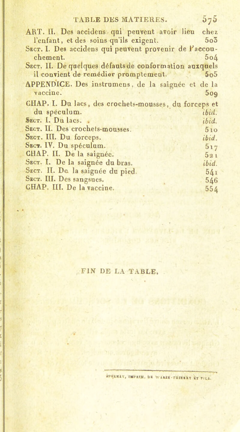 ART. II. Des accidens qui peuvent avoir lieu chez l’enfant, et des soins qu’ils exigent. 5o5 Sbct. I. Des accidens qui peuvent provenir de l'accou- chement. 5o4 Sbct. II. De quelques défautsde conformation auxquels il convient de remédier promptement. 5o5 APPENDICE. Des instrumens. de la saignée et de la vaccine. 509 GHAP. I. Du lacs, des crochets-mousses, du forceps et du spéculum. Ibid. Sect. I. Du lacs. , ibid. Sbct. II. Des crochets-mousses. 5io Sect. III. Du forceps. ibid. Sbct. IV. Du spéculum. 517 GHAP. II. De la saignée. 5a i Sbct. I. De la saignée du bras. ibid. Sect. II. De. la saignée du pied 541 Sect. III. Des sangsues. 5^6 GHAP. III. De la vaccine. 554 FIN DE LA TABLE. ÀPÜ.BHiV. (HVBTU. UK WJlU TBIIHT k» FILS.