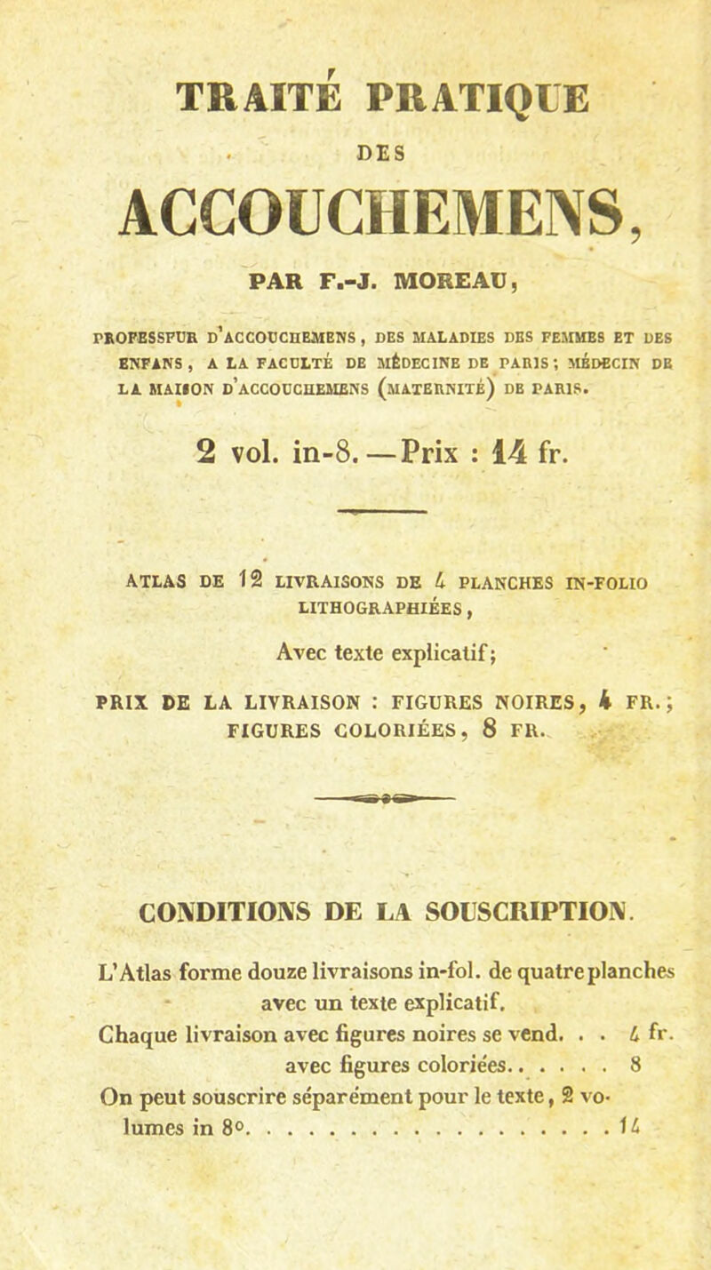 TRAITE PRATIQUE DES ACCOUCIIEMENS, PAR F.-J. MOREAU, PROFESSEUR d’aCCOUCHEMENS , DES MALADIES DES FEMMES ET DES ENFANS, A LA FACULTE DE MÉDECINE DE PARIS; MEDECIN DE LA MAISON d’aCCOUCüEMENS (MATERNITÉ) DE PARIS. ft ' 2 vol. in-8.—Prix : 14 fr. ATLAS DE 12 LIVRAISONS DE 4 PLANCHES IN-FOLIO LITHOGRAPHIÉES, Avec texte explicatif ; PRIX DE LA LIVRAISON : FIGURES NOIRES, 4 FR.; FIGURES COLORIÉES, 8 FR. CONDITIONS DE LA SOUSCRIPTION. L’Atlas forme douze livraisons in-fol. de quatre planches avec un texte explicatif. Chaque livraison avec figures noires se vend. . . 4 fr. avec figures coloriées 8 On peut souscrire séparément pour le texte, 2 vo- lumes in 8° 14