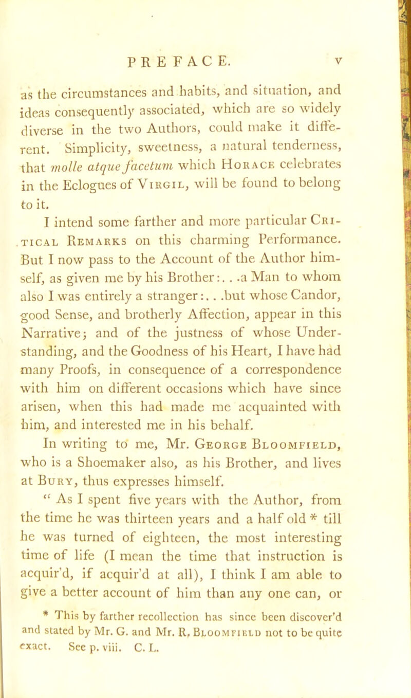 as the circumstances and habits, and situation, and ideas consequently associated, which are so widely diverse in the two Authors, could make it diffe- rent. Simplicity, sweetness, a natural tenderness, that molle atque facetum which Horace celebrates in the Eclogues of Virgil, will be found to belong to it. I intend some farther and more particular Cri- tical Remarks on this charming Performance. But I now pass to the Account of the Author him- self, as given me by his Brother:. . .a Man to whom also I was entirely a stranger:.. .but whose Candor, good Sense, and brotherly Affection, appear in this Narrative; and of the justness of whose Under- standing, and the Goodness of his Heart, I have had many Proofs, in consequence of a correspondence with him on different occasions which have since arisen, when this had made me acquainted with him, and interested me in his behalf. In writing to me, Mr. George Bloomfield, who is a Shoemaker also, as his Brother, and lives at Bury, thus expresses himself.  As I spent five years with the Author, from the time he was thirteen years and a half old * till he was turned of eighteen, the most interesting time of life (I mean the time that instruction is acquir'd, if acquir'd at all), I think I am able to give a better account of him than any one can, or * This by farther recollection has since been discover'd and stated by Mr. G. and Mr. R, Bloom fiuld not to be quite fxact. See p. viii. C. L.
