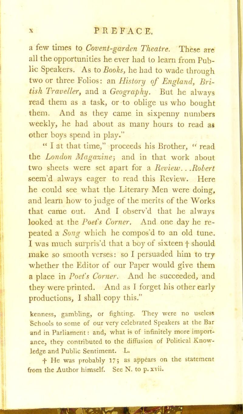 a few times to Covenl-garden Theatre. These are all the opportunities he ever had to learn from Pub- lic Speakers. As to Books, he had to wade through two or three Folios: an History of England, Bri- tish Traveller, and a Geography. But he always read them as a task, or to oblige us who bought them. And as they came in sixpenny numbers weekly, he had about as many hours to read as other boys spend in play.  I at that time, proceeds his Brother,  read the London Magazine; and in that work about two sheets were set apart for a Review. . .Robert seem'd always eager to read this Review. Here he could see what the Literary Men were doing, and learn how to judge of the merits of the Works that came out. And I observ'd that he always looked at the Poet's Corner. And one day he re- peated a Song which he compos'd to an old tune. I was much surpris'd that a boy of sixteen f should make so smooth verses: so I persuaded him to try whether the Editor of our Paper would give them a place in Poet's Corner. And he succeeded, and they were printed. And as I forget his other early productions, I shall copy this. kenness, gambling, or fighting. They were no useless Schools to some of our very celebrated Speakers at the Bar and in Parliament: and, what is of infinitely more import- ance, they contributed to the diffusion of Political Know- ledge and Public Sentiment. L. f He was probably 17; as appears on the statement from the Author himself. See N. to p. xvii.