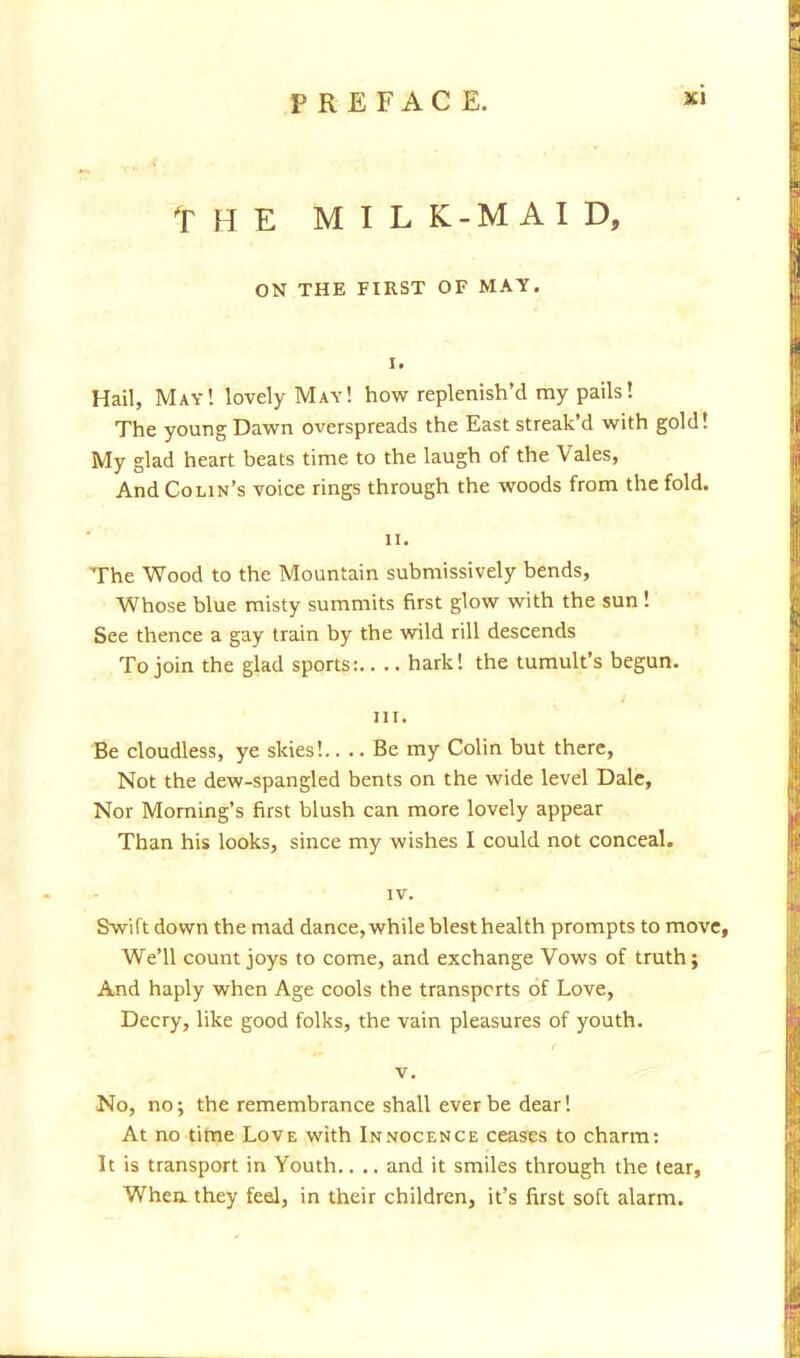 THE MIL K-MAI D, ON THE FIRST OF MAY. I. Hail, May! lovely May! how replenish'd my pails! The young Dawn overspreads the East streak'd with gold! My glad heart beats time to the laugh of the Vales, And Cohn's voice rings through the woods from the fold. ii. The Wood to the Mountain submissively bends, Whose blue misty summits first glow with the sun ! See thence a gay train by the wild rill descends To join the glad sports: hark! the tumult's begun. Hit Be cloudless, ye skies!.... Be my Colin but there, Not the dew-spangled bents on the wide level Dale, Nor Morning's first blush can more lovely appear Than his looks, since my wishes I could not conceal. IV. Swift down the mad dance, while blest health prompts to move, We'll count joys to come, and exchange Vows of truth; And haply when Age cools the transports of Love, Decry, like good folks, the vain pleasures of youth. v. No, no; the remembrance shall ever be dear! At no time Love with Innocence ceases to charm: It is transport in Youth.. .. and it smiles through the tear, When they feel, in their children, it's first soft alarm.