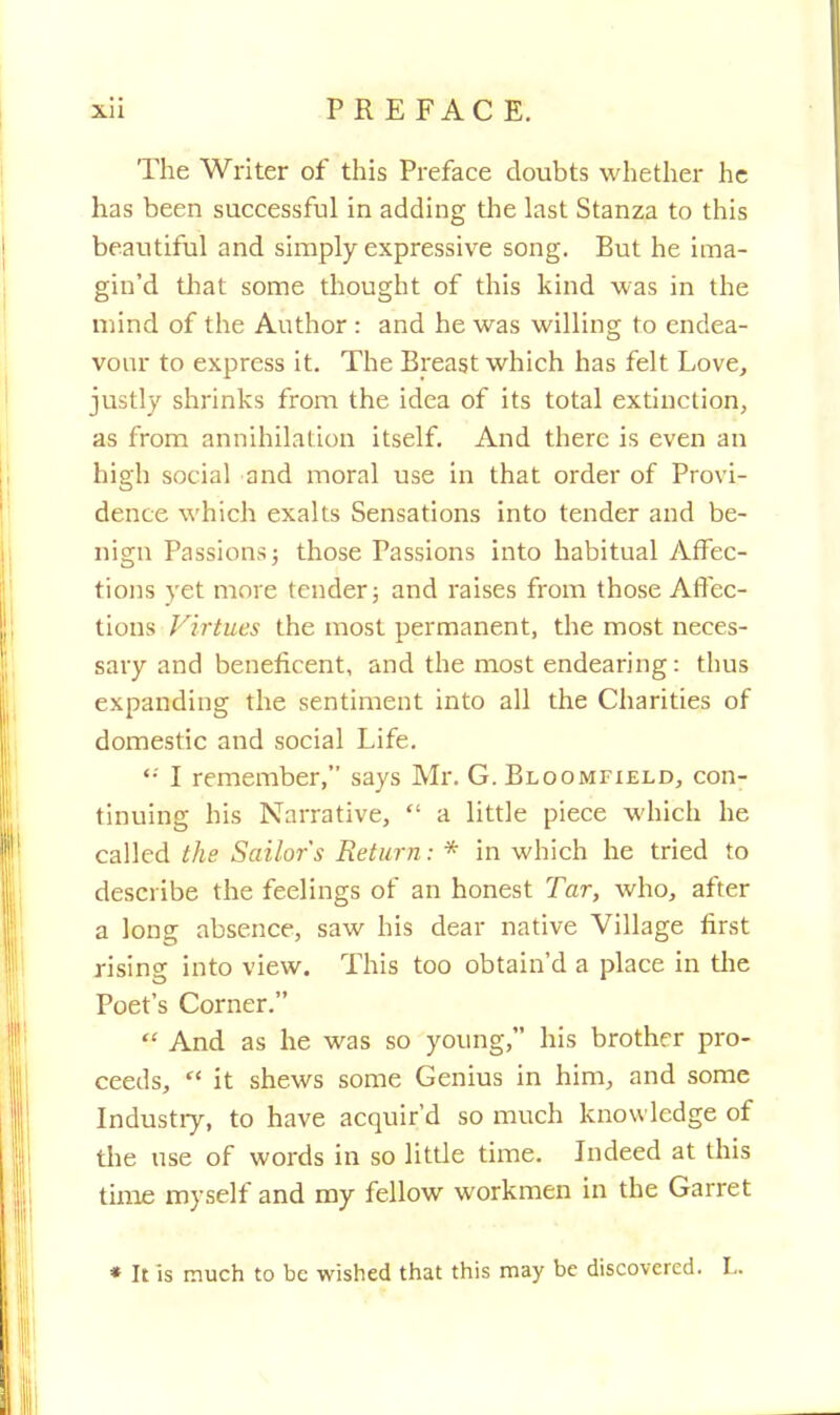 The Writer of this Preface doubts whether he has been successful in adding the last Stanza to this beautiful and simply expressive song. But he ima- gin'd that some thought of this kind was in the mind of the Author : and he was willing to endea- vour to express it. The Breast which has felt Love, justly shrinks from the idea of its total extinction, as from annihilation itself. And there is even an high social and moral use in that order of Provi- dence which exalts Sensations into tender and be- nign Passions; those Passions into habitual Affec- tions vet more tender; and raises from those Affec- tions Virtues the most permanent, the most neces- sary and beneficent, and the most endearing: thus expanding the sentiment into all the Charities of domestic and social Life. '•' I remember, says Mr. G. Bloomfield, con- tinuing his Narrative,  a little piece which he called the Sailor's Return: * in which he tried to describe the feelings of an honest Tar, who, after a long absence, saw his dear native Village first rising into view. This too obtain'd a place in the Poet's Corner.  And as he was so young, his brother pro- ceeds,  it shews some Genius in him, and some Industry, to have acquir'd so much knowledge of the use of words in so little time. Indeed at this time myself and my fellow workmen in the Garret * It is much to be wished that this may be discovered. L.