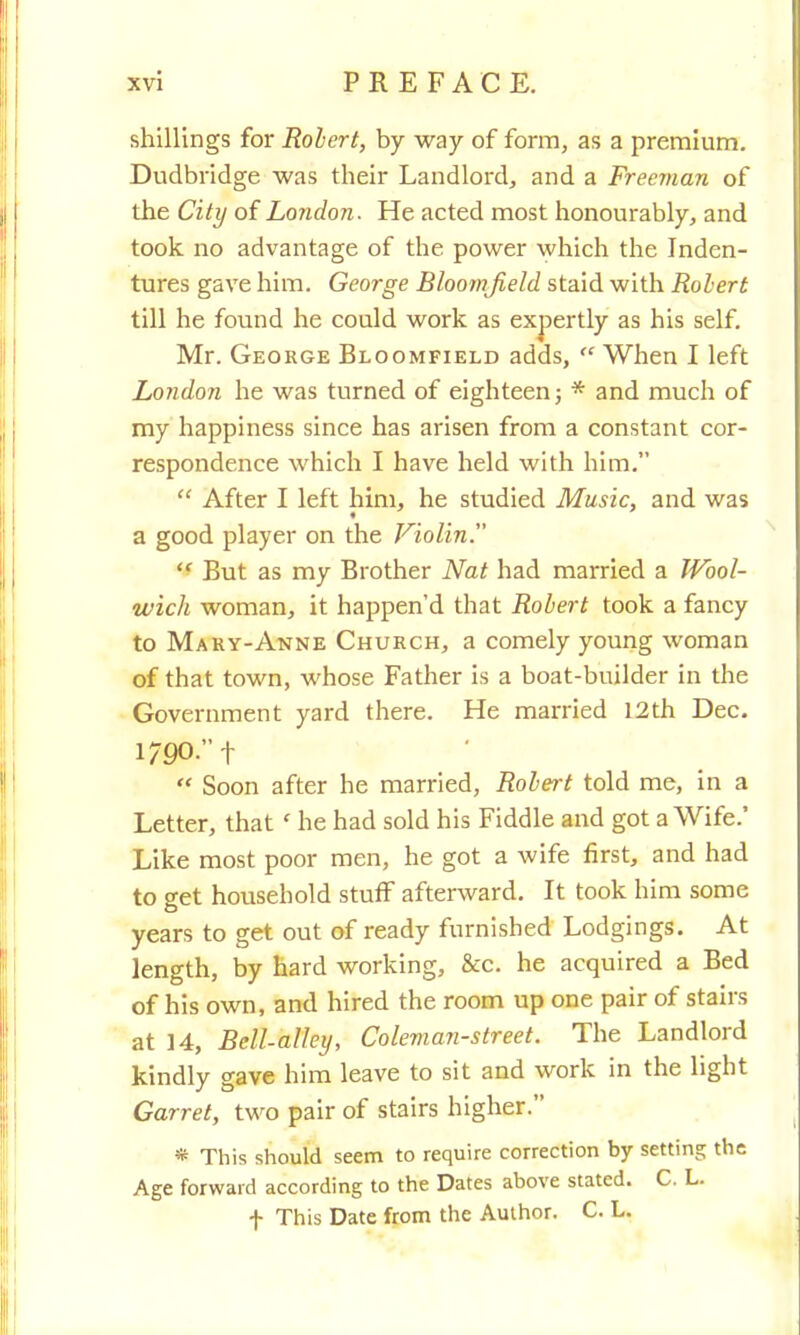 shillings for Robert, by way of form, as a premium. Dudbridge was their Landlord, and a Freeman of the City of London. He acted most honourably, and took no advantage of the power which the Inden- tures gave him. George Bloornjield staid with Robert till he found he could work as expertly as his self. Mr. George Bloomfield adds,  When I left London he was turned of eighteen; * and much of my happiness since has arisen from a constant cor- respondence which I have held with him.  After I left him, he studied Music, and was a good player on the Violin.  But as my Brother Nat had married a Wool- wich woman, it happen'd that Robert took a fancy to Mary-Anne Church, a comely young woman of that town, whose Father is a boat-builder in the Government yard there. He married 12th Dec. 1/90. f  Soon after he married, Robert told me, in a Letter, that' he had sold his Fiddle and got a Wife.' Like most poor men, he got a wife first, and had to get household stuff afterward. It took him some years to get out of ready furnished Lodgings. At length, by hard working, &c. he acquired a Bed of his own, and hired the room up one pair of stairs at 14, Bell-alley, Coleman-street. The Landlord kindly gave him leave to sit and work in the light Garret, two pair of stairs higher. * This should seem to require correction by setting the Age forward according to the Dates above stated. C. L. f This Date from the Author. C. L.