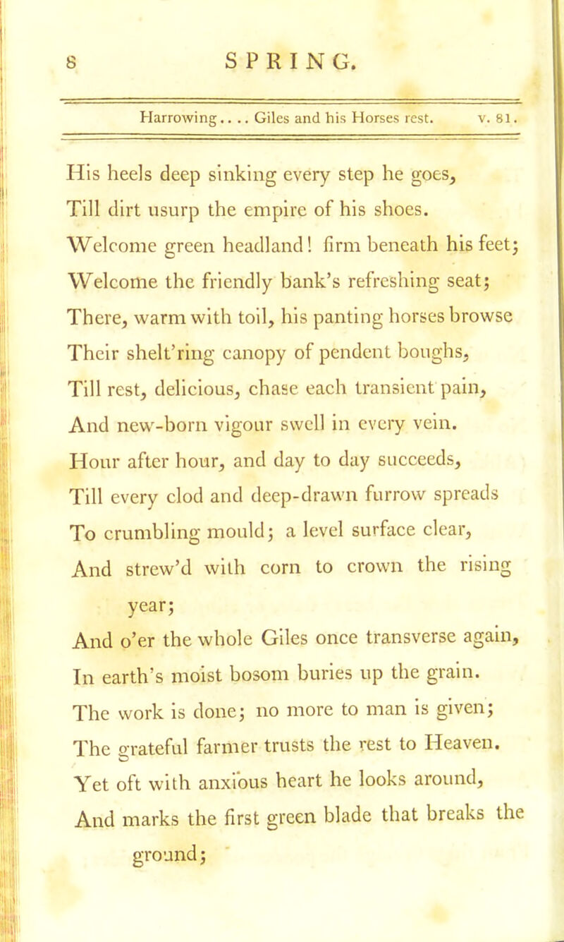 Harrowing.... Giles and his Horses rest. v. 81. His heels deep sinking every step he goes, Till dirt usurp the empire of his shoes. Welcome green headland! firm beneath his feet; Welcome the friendly bank's refreshing seat; There, warm with toil, his panting horses browse Their shelt'ring canopy of pendent boughs, Till rest, delicious, chase each transient pain, And new-born vigour swell in every vein. Hour after hour, and day to day succeeds, Till every clod and deep-drawn furrow spreads To crumbling mould; a level surface clear, And strew'd with corn to crown the rising year; And o'er the whole Giles once transverse again, In earth's moist bosom buries up the grain. The work is done; no more to man is given; The o*r ateful farmer trusts the rest to Heaven. Yet oft with anxious heart he looks around, And marks the first green blade that breaks the ground;