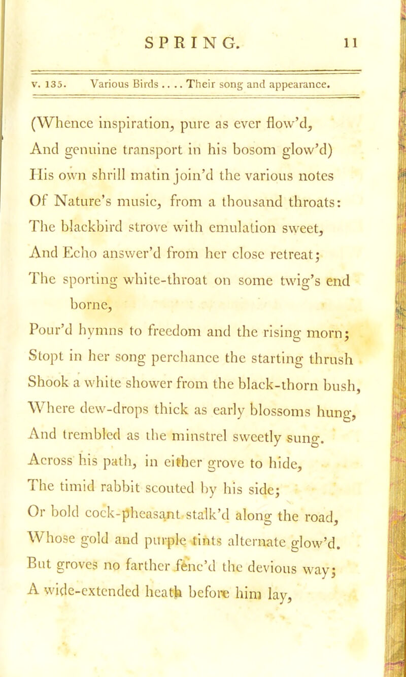 v. 135. Various Birds .... Their song and appearance. (Whence inspiration, pure as ever flow'd, And genuine transport in his bosom glovv'd) His own shrill matin join'd the various notes Of Nature's music, from a thousand throats: The blackbird strove with emulation sweet, And Echo answer'd from her close retreat; The sporiing white-throat on some twig's end borne, Pour'd hymns to freedom and the rising morn; Stopt in her song perchance the starting thrush Shook a white shower from the black-thorn bush, Where dew-drops thick as early blossoms hung, And trembled as the minstrel sweetly sung. Across his path, in cither grove to hide, The timid rabbit scouted by his side; Or bold cock-pheasant stalk'd along the road, Whose gold and purple tints alternate glow'd. But groves no farther fene'd the devious way; A wide-extended hcatfc before him lay,