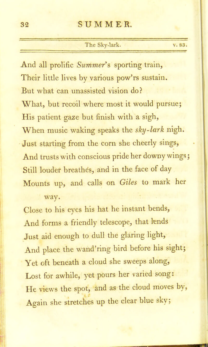 The Sky-lark. v. 83. And all prolific Summer's sporting train, Their little lives by various pow'rs sustain. But what can unassisted vision do? What, but recoil where most it would pursue; His patient gaze but finish with a sigh, When music waking speaks the sky-lark nigh. Just starting from the corn she cheerly sings, And trusts with conscious pride her downy wings; Still louder breathes, and in the face of day Mounts up, and calls on Giles to mark her way. Close to his eyes his hat he instant bends, And forms a friendly telescope, that lends Just aid enough to dull the glaring light, And place the wand'ring bird before his sight; Yet oft beneath a cloud she sweeps along, Lost for awhile, yet pours her varied song: He views the spot, and as the cloud moves by, Again she stretches up the clear blue sky;