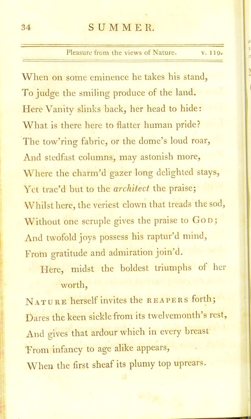 Pleasure from the views of Nature. v. 119. When on some eminence he takes his stand, To judge the smiling produce of the land. Here Vanity slinks back, her head to hide: What is there here to flatter human pride? The tow'ring fabric, or the dome's loud roar, And stedfast columns, may astonish more, Where the charm'd gazer long delighted stays, Yet trae'd but to the architect the praise; Whilst here, the veriest clown that treads the sod, Without one scruple gives the praise to God; And twofold joys possess his raptur'd mind, From gratitude and admiration join'd. Here, midst the boldest triumphs of her worth, Nature herself invites the reapers forth; Dares the keen sickle from its twelvemonth's rest, And gives that ardour which in every breast From infancy to age alike appears, When the first sheaf its plumy top uprears.