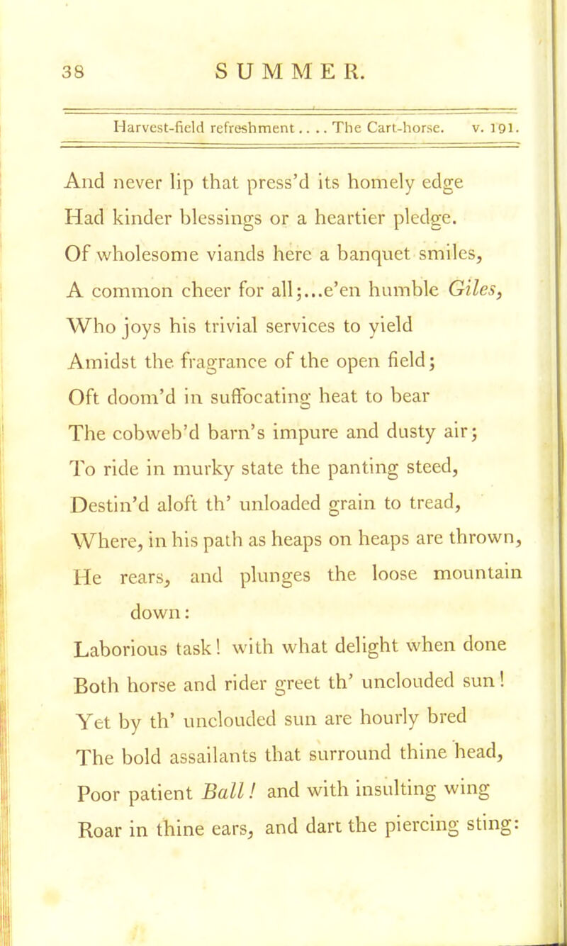 Harvest-field refreshment.... The Cart-horse. v. 191. And never lip that press'd its homely edge Had kinder blessings or a heartier pledge. Of wholesome viands here a banquet smiles, A common cheer for all;...e'en humble Giles, Who joys his trivial services to yield Amidst the. fragrance of the open field; Oft doom'd in suffocating heat to bear The cobweb'd barn's impure and dusty air; To ride in murky state the panting steed, Destin'd aloft th' unloaded grain to tread, Where, in his path as heaps on heaps are thrown, He rears, and plunges the loose mountain down: Laborious task! with what delight when done Both horse and rider greet th' unclouded sun! Yet by th' unclouded sun are hourly bred The bold assailants that surround thine head, Poor patient Ball! and with insulting wing Roar in thine ears, and dart the piercing sting: