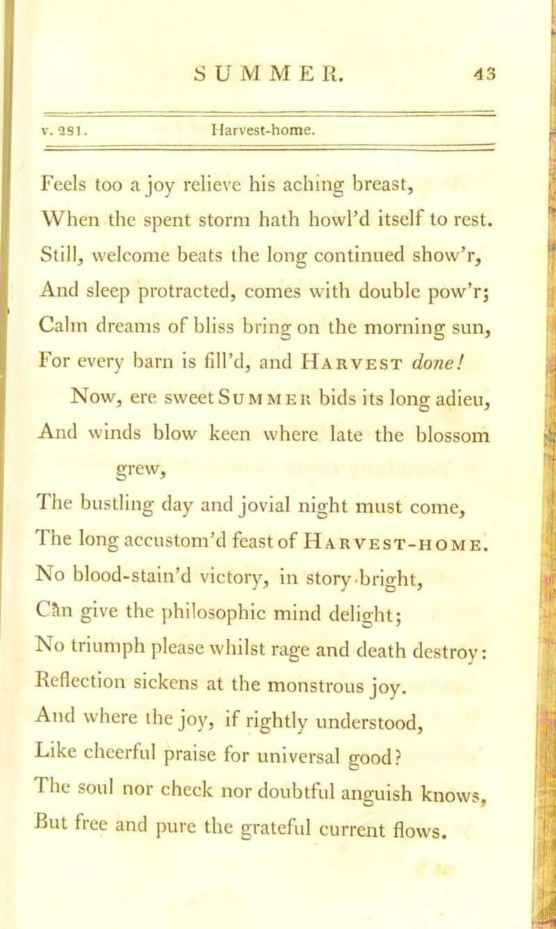 v. 281. Harvest-home. Feels too a joy relieve his aching breast, When the spent storm hath howl'd itself to rest. Still, welcome beats the long continued show'r, And sleep protracted, comes with double pow'r; Calm dreams of bliss bring on the morning sun, For every barn is fill'd, and Harvest done! Now, ere sweet Summer bids its lonp- adieu, And winds blow keen where late the blossom grew, The bustling day and jovial night must come, The long accustom'd feast of Harvest-h om e. No blood-stain'd victory, in story-bright, Can give the philosophic mind delight; No triumph please whilst rage and death destroy: Reflection sickens at the monstrous joy. And where the joy, if rightly understood, Like cheerful praise for universal good? The soul nor check nor doubtful anguish knows, But free and pure the grateful current flows.