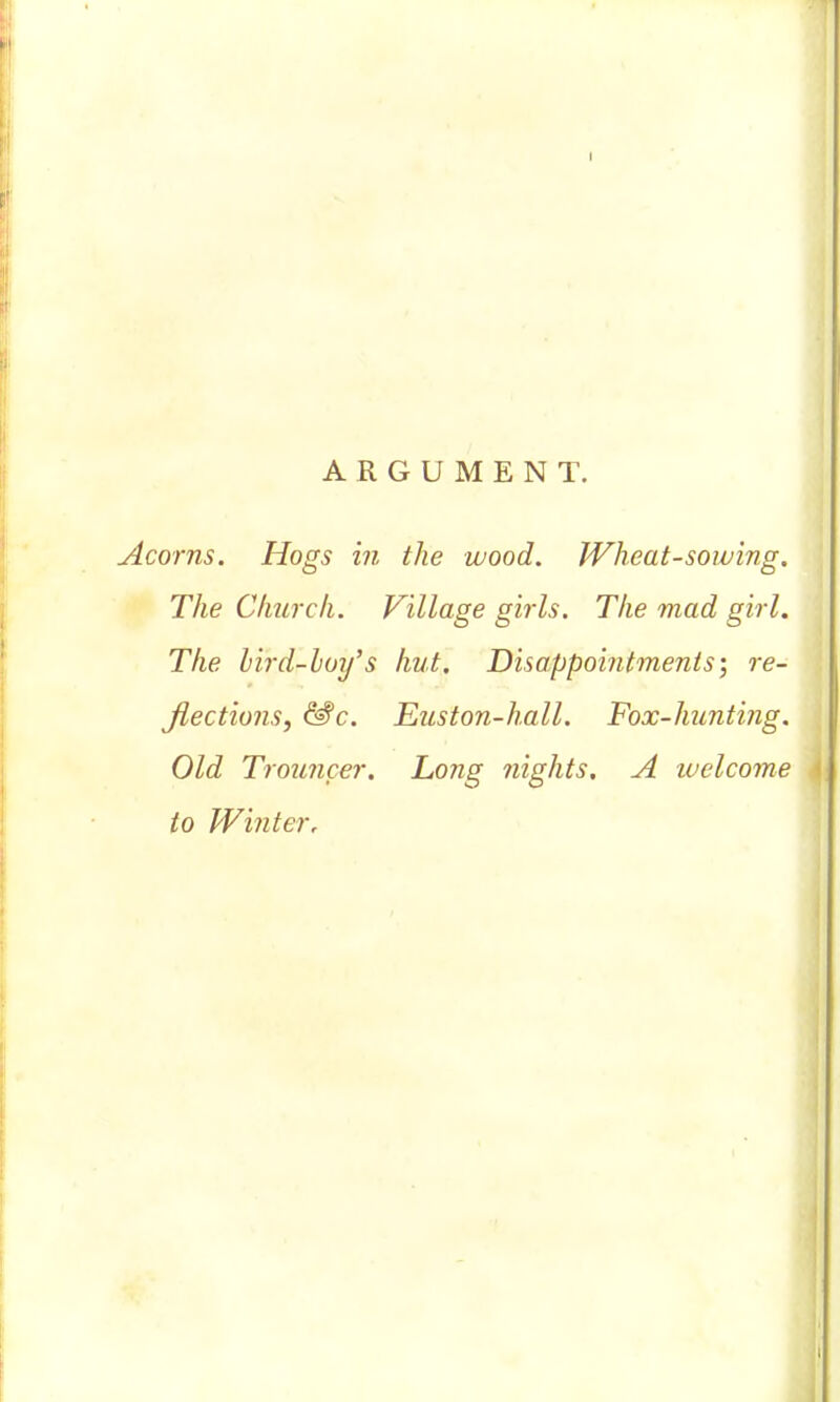 ARGUMENT. Acorns. Hogs in the wood. Wheat-sowing, The Church. Village girls. The mad girl. The bird-hoy's hut. Disappointments; re- flections, &c. Euston-hall. Fox-hunting. Old Trouncer. Long nights. A welcome to Winter,