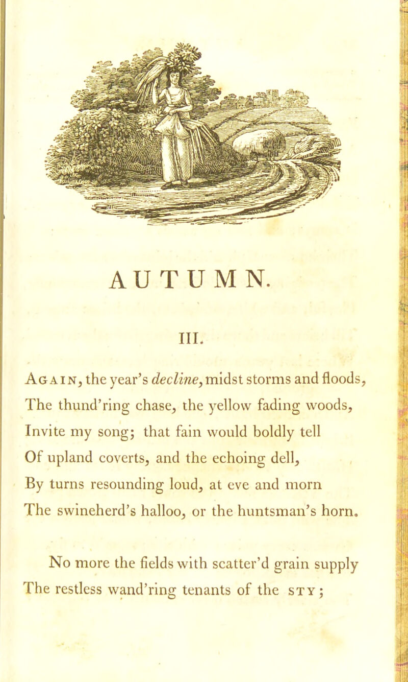 in. Again, the year's decline,midst storms and floods, The thund'ring chase, the yellow fading woods, Invite my song; that fain would boldly tell Of upland coverts, and the echoing dell, By turns resounding loud, at eve and morn The swineherd's halloo, or the huntsman's horn. No more the fields with scatter'd grain supply The restless wand'ring tenants of the sty;