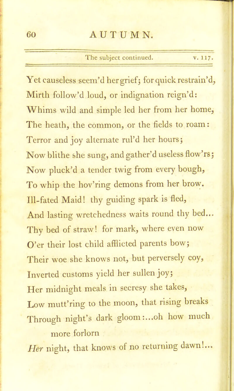 The subject continued. v. 117. Yet causeless seem'd her grief; for quick restrain'd, Mirth follow'd loud, or indignation reign'd: Whims wild and simple led her from her home, The heath, the common, or the fields to roam: Terror and joy alternate rul'd her hours; Now blithe she sung, and gather'd useless flow'rs; Now pluck'd a tender twig from every bough, To whip the hov'ring demons from her brow. Ill-fated Maid! thy guiding spark is fled, And lasting wretchedness waits round thy bed... Thy bed of straw! for mark, where even now O'er their lost child afflicted parents bow; Their woe she knows not, but perversely coy, Inverted customs yield her sullen joy; Her midnight meals in secresy she takes, Low mutt'ring to the moon, that rising breaks Through night's dark gloom:...oh how much more forlorn Her night, that knows of no returning dawn!...