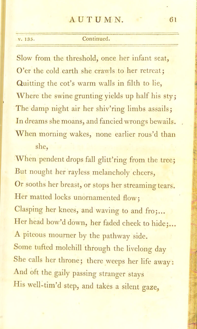 v. 135. Continued. Slow from the threshold, once her infant seat, O'er the cold earth she crawls to her retreat; Quitting the cot's warm walls in filth to lie, Where the swine grunting yields up half his sty; The damp night air her shiv'ring limbs assails; In dreams she moans, and fancied wrongs bewails. When morning wakes, none earlier rous'd than she, When pendent drops fall glitt'ring from the tree; But nought her rayless melancholy cheers, Or sooths her breast, or stops her streaming tears. Her matted locks unornamented flow; Clasping her knees, and waving to and fro;... Her head bow'd down, her faded cheek to hide;... A piteous mourner by the pathway side. Some tufted molehill through the livelong day She calls her throne; there weeps her life away: And oft the gaily passing stranger stays His well-tim'd step, and takes a silent gaze,