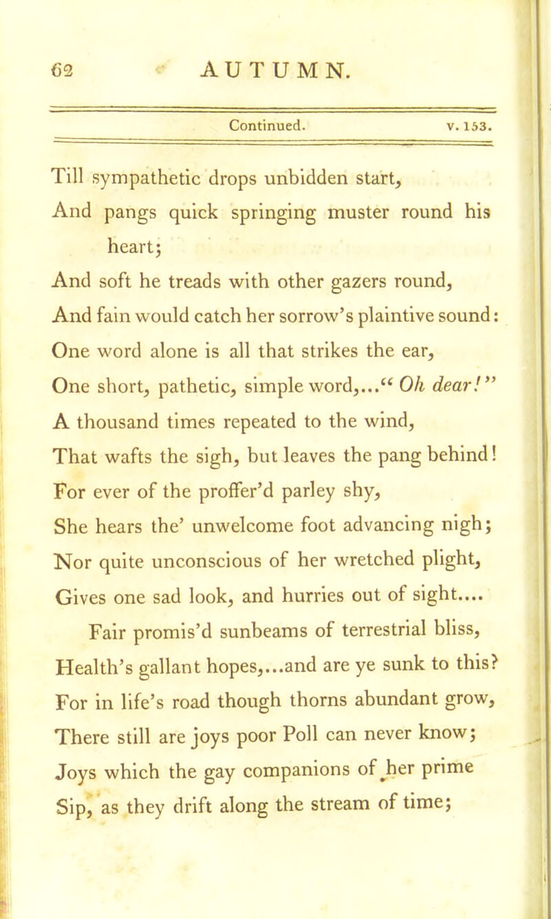 Continued. v. 153. Till sympathetic drops unbidden start, And pangs quick springing muster round his heart; And soft he treads with other gazers round, And fain would catch her sorrow's plaintive sound: One word alone is all that strikes the ear, One short, pathetic, simple word,... Oh dear! A thousand times repeated to the wind, That wafts the sigh, but leaves the pang behind! For ever of the proffer'd parley shy, She hears the' unwelcome foot advancing nigh; Nor quite unconscious of her wretched plight, Gives one sad look, and hurries out of sight.... Fair promis'd sunbeams of terrestrial bliss, Health's gallant hopes,...and are ye sunk to this? For in life's road though thorns abundant grow, There still are joys poor Poll can never know; Joys which the gay companions of #her prime Sip, as they drift along the stream of time;