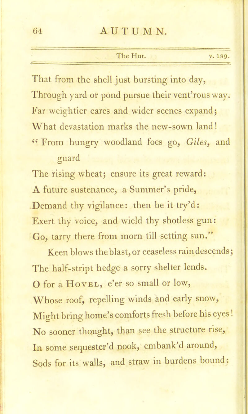 The Hut. v. 189. That from the shell just bursting into day, Through yard or pond pursue their vent'rous way. Far weightier cares and wider scenes expand; What devastation marks the new-sown land! <f From hungry woodland foes go, Giles, and guard The rising wheat; ensure its great reward: A future sustenance, a Summer's pride, Demand thy vigilance: then be it try'd: Exert thy voice, and wield thy shotless gun: Go, tarry there from morn till setting sun. Keen blows the blast, or ceaseless rain descends The half-stript hedge a sorry shelter lends. O for a Hovel, e'er so small or low, Whose roof, repelling winds and early snow, Might bring home's comforts fresh before his eyes No sooner thought, than see the structure rise, In some sequester'd nook, embank'd around, Sods for its walls, and straw in burdens bound: