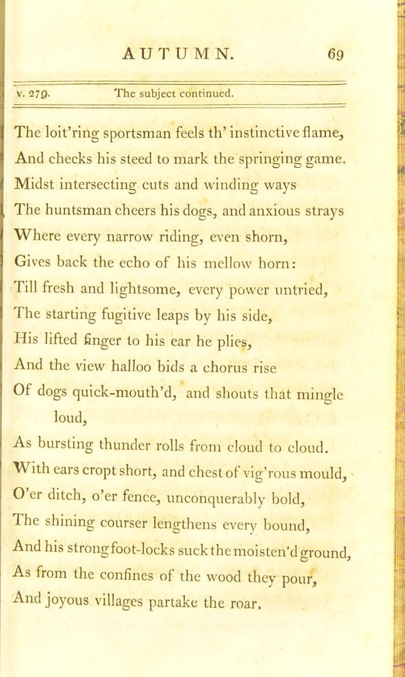 v. 270- The subject continued. The loit'ring sportsman feels th' instinctive flame, And checks his steed to mark the springing game. Midst intersecting cuts and winding ways The huntsman cheers his dogs, and anxious strays Where every narrow riding, even shorn, Gives back the echo of his mellow horn: Till fresh and lightsome, every power untried, The starting fugitive leaps by his side, His lifted finger to his ear he plies, And the view halloo bids a chorus rise Of dogs quick-mouth'd, and shouts that mingle loud, As bursting thunder rolls from cloud to cloud. With ears cropt short, and chest of vig'rous mould, O'er ditch, o'er fence, unconquerably bold, The shining courser lengthens every bound, And his strong foot-locks suck the moisten'd ground, As from the confines of the wood they pour, And joyous villages partake the roar.