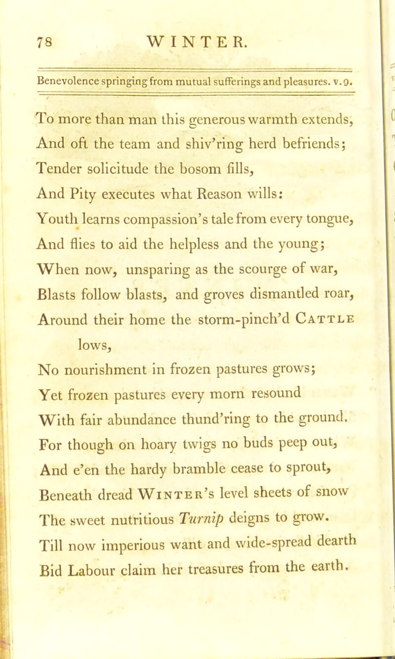 Benevolence springing from mutual sufferings and pleasures, v. 9. To more than man this generous warmth extends, And oft the team and shiv'ring herd befriends; Tender solicitude the bosom fills, And Pity executes what Reason wills: Youth learns compassion's tale from every tongue, And flies to aid the helpless and the young; When now, unsparing as the scourge of war, Blasts follow blasts, and groves dismantled roar, Around their home the storm-pinch'd Cattle lows, No nourishment in frozen pastures grows; Yet frozen pastures every morn resound With fair abundance thund'ring to the ground. For though on hoary twigs no buds peep out, And e'en the hardy bramble cease to sprout, Beneath dread Winter's level sheets of snow The sweet nutritious Turnip deigns to grow. Till now imperious want and wide-spread dearth Bid Labour claim her treasures from the earth.