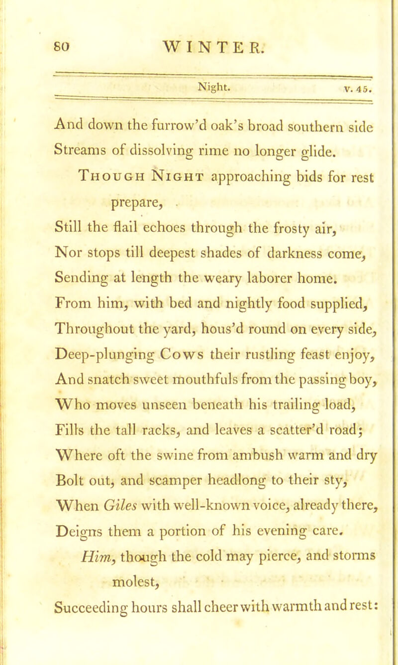 Night. v. 45. And down the furrow'd oak's broad southern side Streams of dissolving rime no longer glide. Though Night approaching bids for rest prepare, . Still the flail echoes through the frosty air, Nor stops till deepest shades of darkness come, Sending at length the weary laborer home. From him, with bed and nightly food supplied, Throughout the yard, hous'd round on every side, Deep-plunging Cows their rustling feast enjoy, And snatch sweet mouthfuls from the passing boy, Who moves unseen beneath his trailing load, Fills the tall racks, and leaves a scatter'd road; Where oft the swine from ambush warm and dry Bolt out, and scamper headlong to their sty, When Giles with well-known voice, already there, Deigns them a portion of his evening care. Him, though the cold may pierce, and storms molest, Succeeding hours shall cheer with warmth and rest: