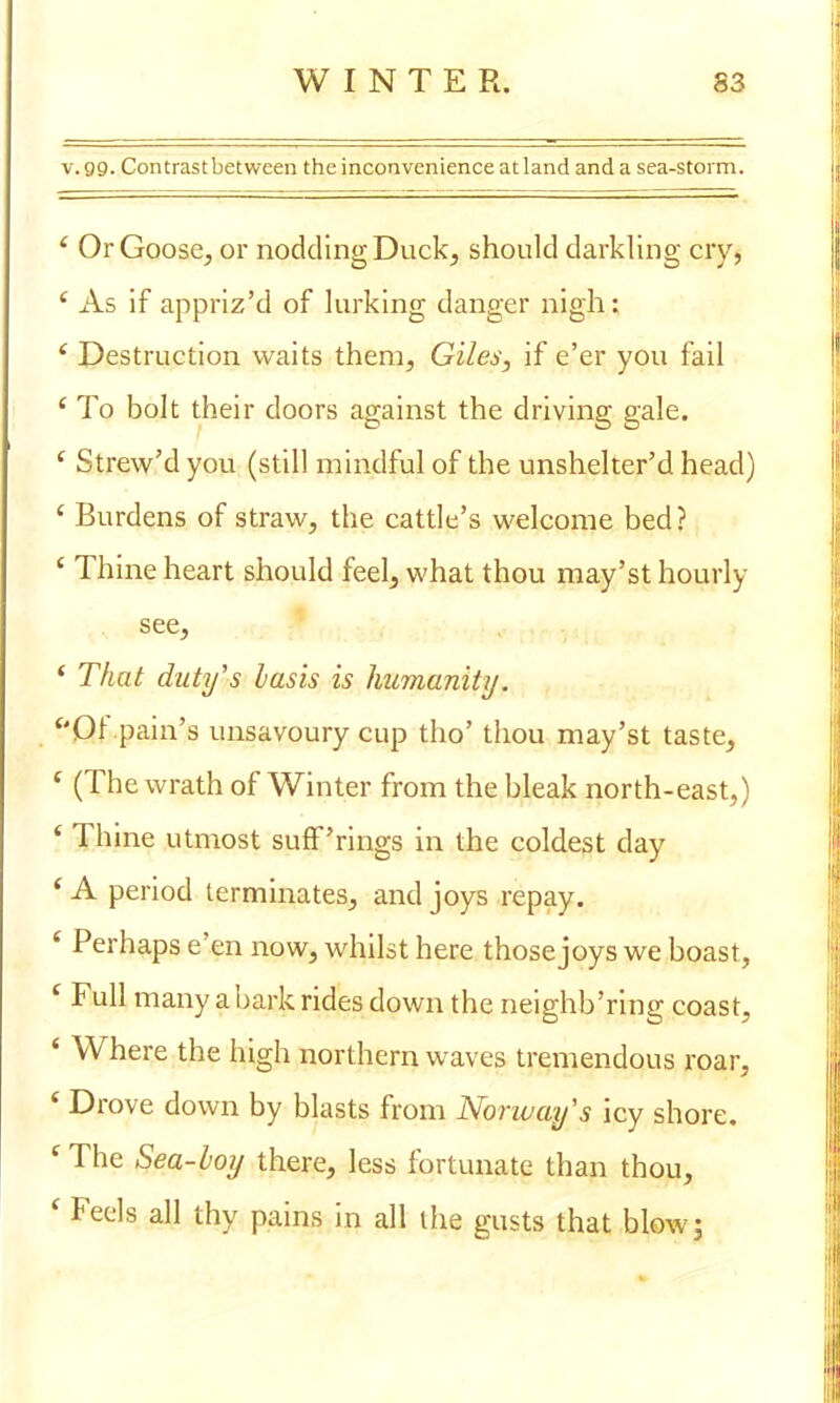 v.gg. Contrast between the inconvenience at land and a sea-storm. ' Or Goose, or nodding Duck, should darkling cry, i As if appriz'd of lurking danger nigh: ( Destruction waits them, Giles, if e'er you fail c To bolt their doors against the driving gale. ( Strew'd you (still mindful of the unshelter'd head) ' Burdens of straw, the cattle's welcome bed? £ Thine heart should feel, what thou may'st hourly see, ' That duty's basis is humanity. Of pain's unsavoury cup tho' thou may'st taste, ' (The wrath of Winter from the bleak north-east,) ? Thine utmost sufF'rings in the coldest day ' A period terminates, and joys repay. ' Perhaps e'en now, whilst here those joys we boast, f Full many a bark rides down the neighb'ring coast, ' Where the high northern waves tremendous roar, * Drove down by blasts from Norway's icy shore. ' The Sea-boy there, less fortunate than thou, < Feels all thy pains in all the gusts that blow;