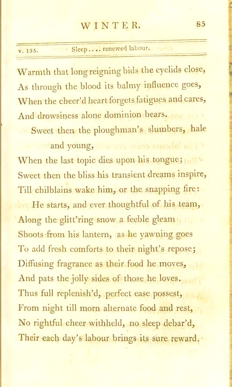 v- 135. • Sleep.... renewed labour. Warmth that long reigning bids the eyelids close, As throuo-h the blood its balmy influence goes, When the cheer'd heart forgets fatigues and cares, And drowsiness alone dominion bears. Sweet then the ploughman's slumbers, hale and young, When the last topic dies upon his tongue; Sweet then the bliss his transient dreams inspire, Till chilblains wake him, or the snapping fire: He starts, and ever thoughtful of his team, Along the glitt'ring snow a feeble gleam Shoots from his lantern, as he yawning goes To add fresh comforts to their night's repose3 Diffusing fragrance as their food he moves, And pats the jolly sides of those he loves. Thus full replenished, perfect ease possest, From night till morn alternate food and rest, No rightful cheer withheld, no sleep debar'd, Their each day's labour brings its sure reward.