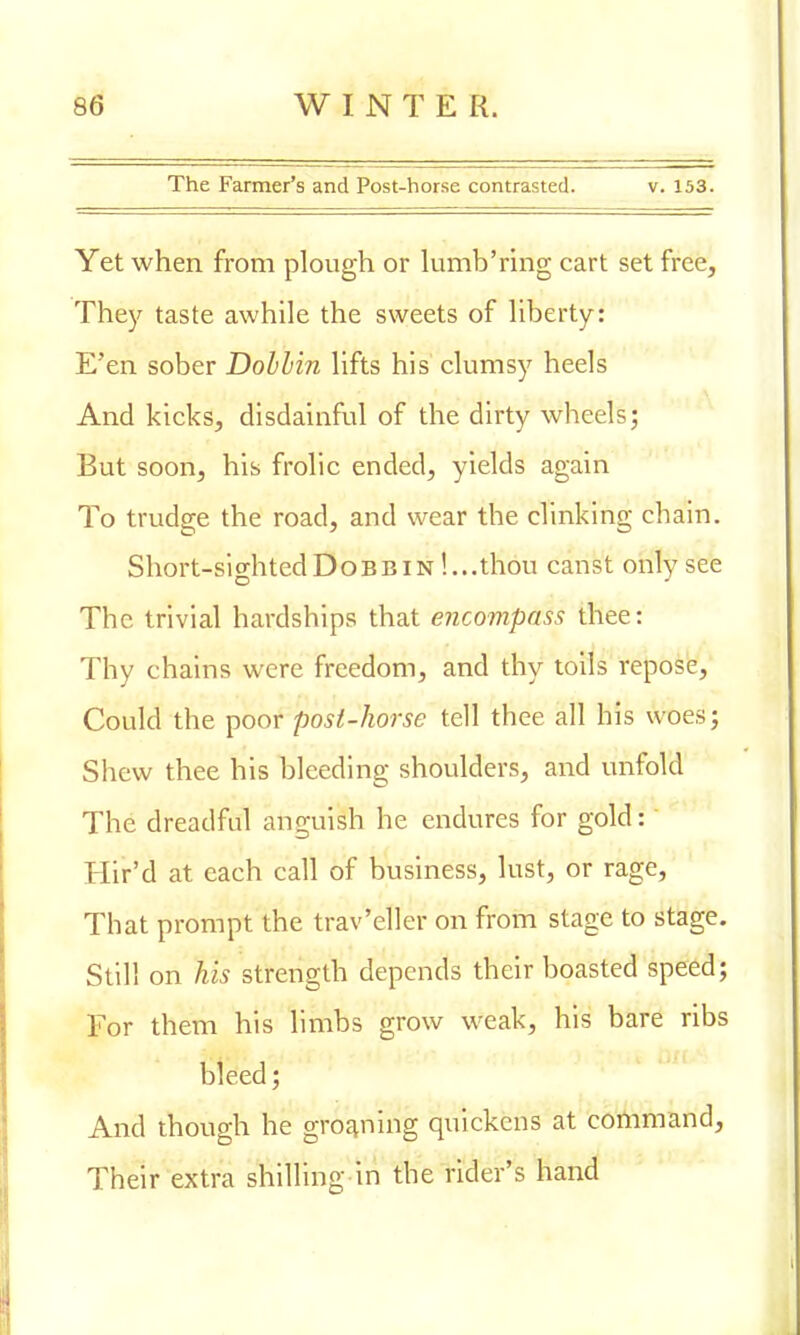 The Farmer's and Post-horse contrasted. v. 153. Yet when from plough or lumb'ring cart set free, They taste awhile the sweets of liberty: E'en sober Dobbin lifts his clumsy heels And kicks, disdainful of the dirty wheels; But soon, his frolic ended, yields again To trudge the road, and wear the clinking chain. Short-sighted Dobbin !...thou canst only see The trivial hardships that encompass thee: Thy chains were freedom, and thy toils repose, Could the poor post-horse tell thee all his woes; Shew thee his bleeding shoulders, and unfold The dreadful anguish he endures for gold: Hir'd at each call of business, lust, or rage, That prompt the trav'eller on from stage to stage. Still on Vis strength depends their boasted speed; For them his limbs grow weak, his bare ribs bleed; And though he groaning quickens at command, Their extra shilling in the rider's hand