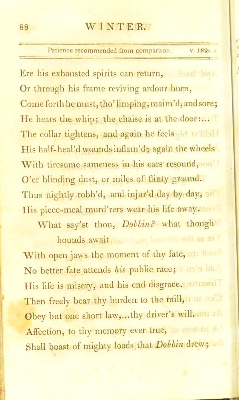 Patience recommended from comparison. v. 18P. Ere his exhausted spirits can return, Or through his frame reviving ardour burn, Come forth he must, tho' limping, maim'd, and sore; He hears the whip; the chaise is at the door:... The collar tightens, and again he feels His half-heal'd wounds inflam'd; again the wheels With tiresome sameness in his ears resound, O'er blinding dust, or miles of flinty ground. Thus nightly robb'd, and injur'd day by day, His piece-meal murd'rers wear his life away. What say'st thou, Dobbin? what though hounds await With open jaws the moment of thy fate, No better fate attends his public race; His life is misery, and his end disgrace. Then freely bear thy burden to the mill, Obey but one short law,...thy driver's will. Affection, to thy memory ever true, Shall boast of mighty loads that Dobbin drew; .