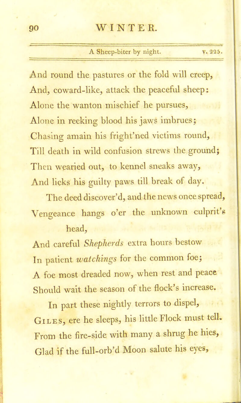 A Sheep-biter by night. v. 225. And round the pastures or the fold will creep, And, coward-like, attack the peaceful sheep: Alone the wanton mischief he pursues, Alone in reeking blood his jaws imbrues; Chasing amain his fright'ned victims round, Till death in wild confusion strews the ground; Then wearied out, to kennel sneaks away, And licks his guilty paws till break of day. The deed discover'd, and the news once spread, Vengeance hangs o'er the unknown culprit's head, And careful Shepherds extra hours bestow In patient watchings for the common foe; A foe most dreaded now, when rest and peace Should wait the season of the flock's increase. In part these nightly terrors to dispel, Giles, ere he sleeps, his little Flock must tell. From the fire-side with many a shrug he hies, Glad if the full-orb'd Moon salute his eyes,