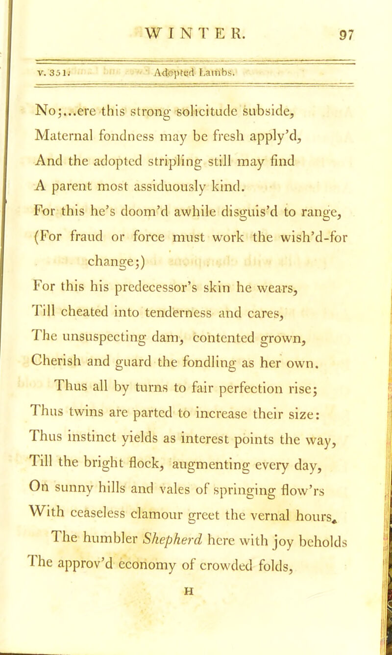 v. 351j Adopted Lambs. No5...ere this strong solicitude subside, Maternal fondness may be fresh apply'd, And the adopted stripling still may find A parent most assiduously kind. For this he's doom'd awhile disguis'd to range, (For fraud or force must work the wish'd-for change 5) For this his predecessor's skin he wears, Till cheated into tenderness and cares, The unsuspecting dam, contented grown, Cherish and guard the fondling as her own. Thus all by turns to fair perfection rise; Thus twins are parted to increase their size: Thus instinct yields as interest points the way, Till the bright flock, augmenting every day, On sunny hills and vales of springing flow'rs With ceaseless clamour greet the vernal hours* The humbler Shepherd here with joy beholds The approv'd economy of crowded folds, H