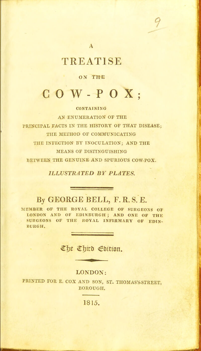 A TREATISE ON THE COW-POX; CONTAINING AN ENUMERATION OF THE PRINCIPAL FACTS IN THE HISTORY OF THAT DISEASE; THE METHOD OF COMMUNICATING THE INFECTION BY INOCULATION; AND THE MEANS OF DISTINGUISHING BETWEEN THE GENUINE AND SPURIOUS COW-POX. ILLUSTRATED BV PLATES. By GEORGE BELL, F. R. S. E. SIEMBER OF THE ROYAL COLLEGE OF SURGEONS OF LONDON AND OF EDINBURGH; AND ONE OF THE SURGEONS OF THE ROYAL INFIRMARY OF EDIN- BURGH. LONDON: PRINTED FOR E. COX AND SON, ST. THOMAS'S-STREET, BOROUGH. 1815.