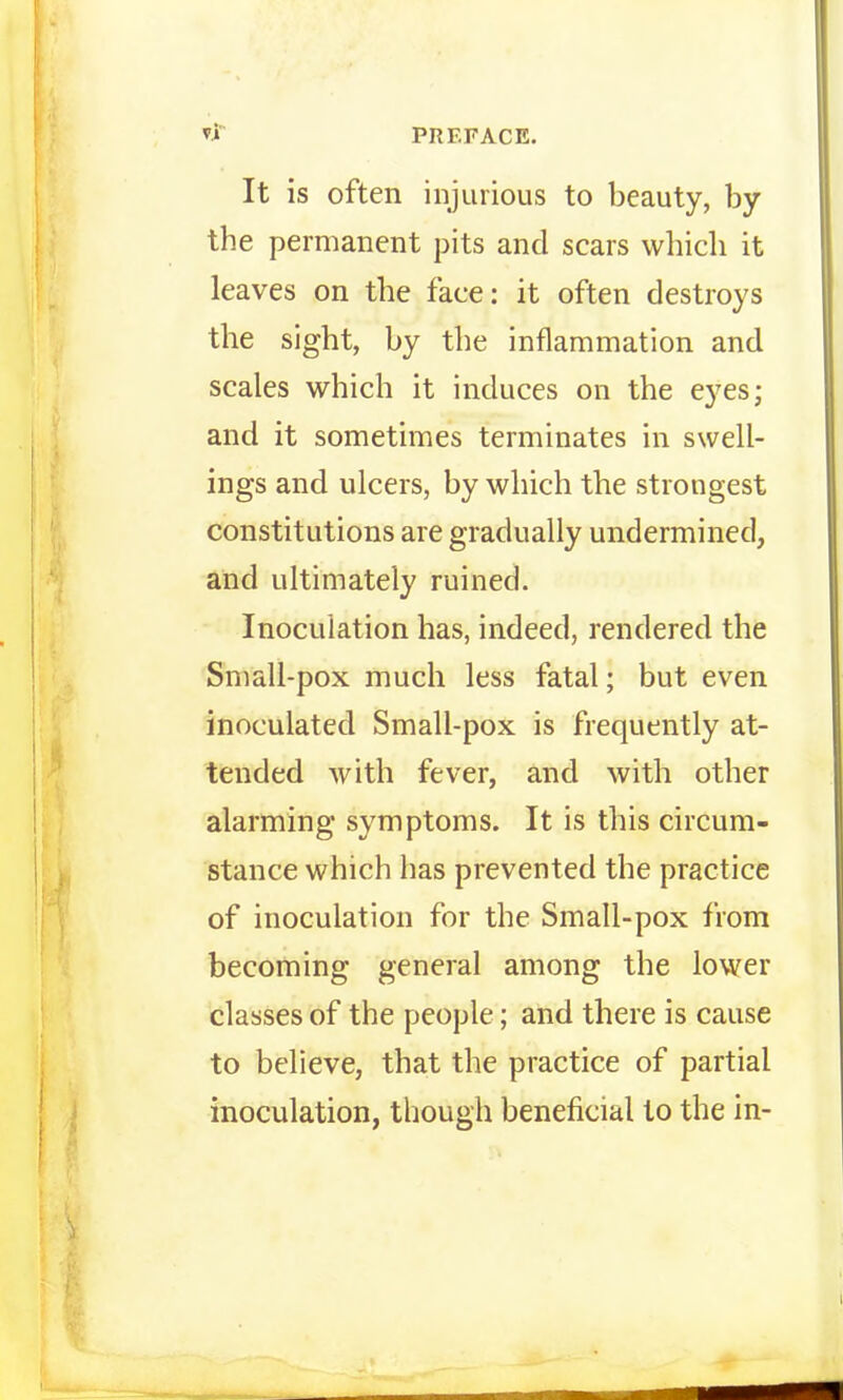 It is often injurious to beauty, by the permanent pits and scars which it leaves on the face: it often destroys the sight, by the inflammation and scales which it induces on the eyes; and it sometimes terminates in swell- ings and ulcers, by which the strongest constitutions are gradually undermined, and ultimately ruined. Inoculation has, indeed, rendered the Small-pox much less fatal; but even inoculated Small-pox is frequently at- tended with fever, and with other alarming symptoms. It is this circum- stance which has prevented the practice of inoculation for the Small-pox from becoming general among the lower classes of the people; and there is cause to believe, that the practice of partial inoculation, though beneficial to the in-