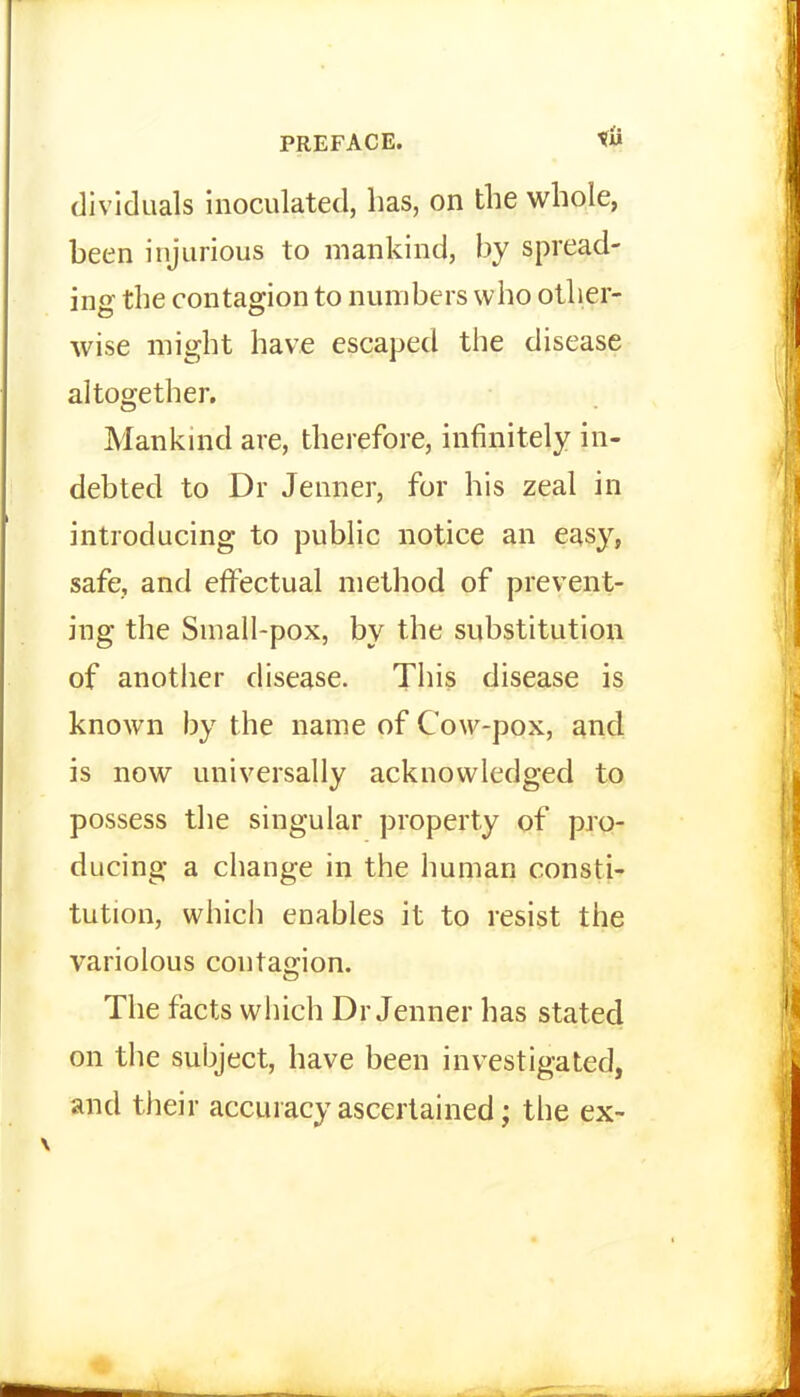 dividuals inoculated, has, on the whole, been injurious to mankind, by spread- ing the contagion to numbers who other- wise might have escaped the disease altogether. Mankind are, therefore, infinitely in- debted to Dr Jenner, for his zeal in introducing to public notice an easy, safe, and effectual method of prevent- ing the Small-pox, by the substitution of another disease. This disease is known by the name of Cow-pox, and is now universally acknowledged to possess the singular property of pro- ducing a change in the human consti- tution, which enables it to resist the variolous contag-ion. The facts wiiich Dr Jenner has stated on the subject, have been investigated, and their accuracy ascertained; the ex-
