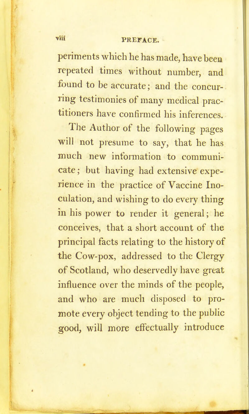 periments which he has made, have been repeate<l times Avithout number, and found to be accurate; and the concur- ring testimonies of many medical prac- titioners have confirmed his inferences. The Author of the following pages will not presume to say, that he has much new information to communi- cate ; but having had extensive expe- rience in the practice of Vaccine Ino- culation, and wishing to do every thing in his power to render it general; he conceives, that a short account of the principal facts relating to the history of the Cow-pox, addressed to the Clergy of Scotland, who deservedly have great influence over the minds of the people, and who are much disposed to pro- mote every object tending to the public good, will more effectually introduce