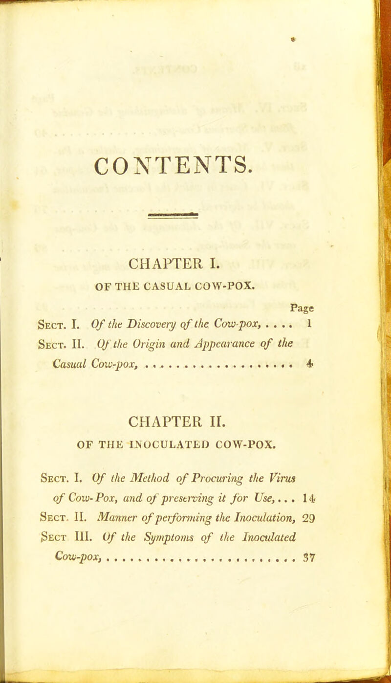 CONTENTS CHAPTER I. OF THE CASUAL COW-POX. Page Sect. I. Of the Discovery qf the Cow-pox, .... 1 Sect. II. Of the Origin and Appearance of the Casual Coxv-pox, . 4 CHAPTER ir. OF THE INOCULATED COW-POX. Sect. I. Of the Method of Procuring the Virus of Cow- Pox, and of prestning it for Use,... 14 Sect. II. Manner of performing the Inoculation, 29 3ect III. Of the Symptoms of the Inoculated Cow-pox, 37