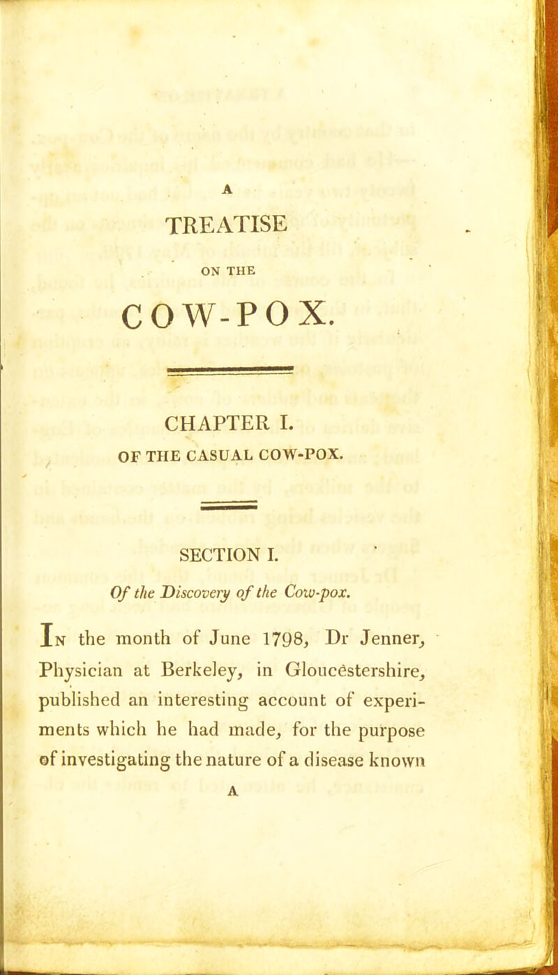 A TREATISE ON THE COW-POX. CHAPTER I. OF THE CASUAL COW-POX. SECTION I. Of the Discovery of the Coio-pox. In the month of June 1798, Dr Jenner^ Physician at Berkeley, in Gloucestershire, published an interesting account of experi- ments which he had made, for the purpose of investigating the nature of a disease known A
