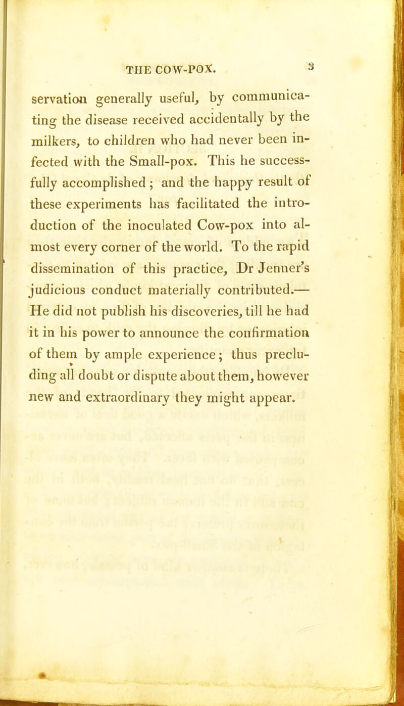 servation generally useful, by communica- ting the disease received accidentally by the milkers, to children who had never been in- fected with the Small-pox. This he success- fully accomplished ; and the happy result of these experiments has facilitated the intro- duction of the inoculated Cow-pox into al- most every corner of the world. To the rapid dissemination of this practice, Dr Jenner's judicious conduct materially contributed.— He did not publish his discoveries, till he had it in his power to announce the confirmation of them by ample experience; thus preclu- ding all doubt or dispute about them, however new and extraordinary ihey might appear.