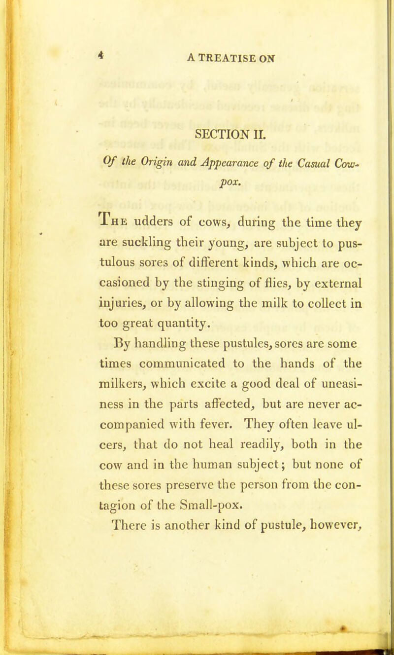 SECTION II. Of the Origin and Appearance of the Casual CoW' pox. The udders of cows, during the time they are suckling their young, are subject to pus- tulous sores of different kinds, which are oc- casioned by the stinging of flies, by external injuries, or by allowing the milk to collect in too great quantity. By handling these pustules, sores are some times communicated to the hands of the milkers, which excite a good deal of uneasi- ness in the parts affected, but are never ac- companied with fever. They often leave ul- cers, that do not heal readily, both in the cow and in the human subject; but none of these sores preserve the person from the con- tagion of the Small-pox. There is another kind of pustule, however.