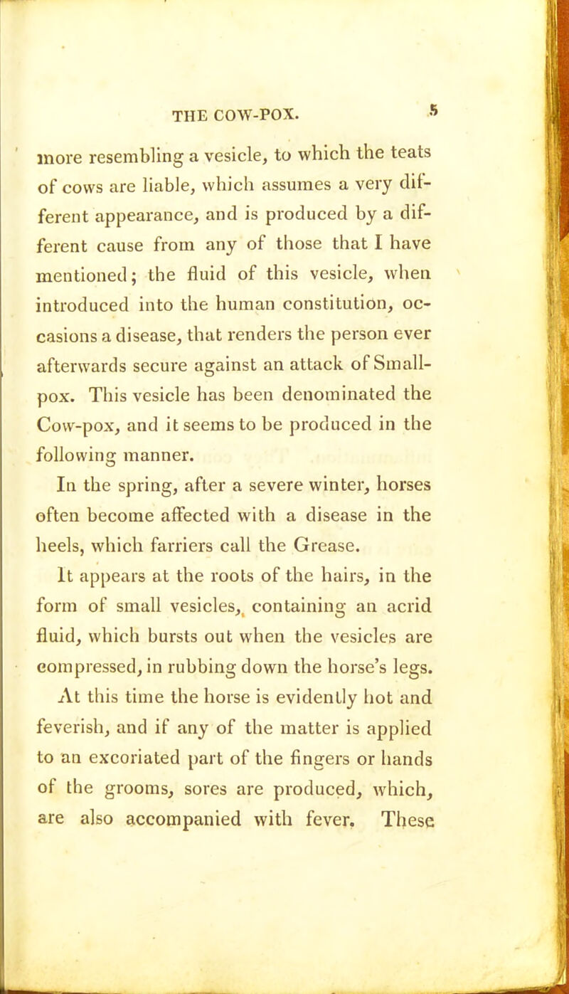 more resembling a vesicle, to which the teats of cows are liable, which assumes a very dif- ferent appearance, and is produced by a dif- ferent cause from any of those that I have mentioned; the fluid of this vesicle, when introduced into the human constitution, oc- casions a disease, that renders the person ever afterwards secure against an attack of Small- pox. This vesicle has been denominated the Cow-pox, and it seems to be produced in the following manner. In the spring, after a severe winter, horses often become affected with a disease in the heels, which farriers call the Grease. It appears at the roots of the hairs, in the form of small vesicles,^ containing an acrid fluid, which bursts out when the vesicles are compressed, in rubbing down the horse's legs. At this time the horse is evidently hot and feverish, and if any of the matter is applied to an excoriated part of the fingers or hands of the grooms, sores are produced, which, are also accompanied with fever, These