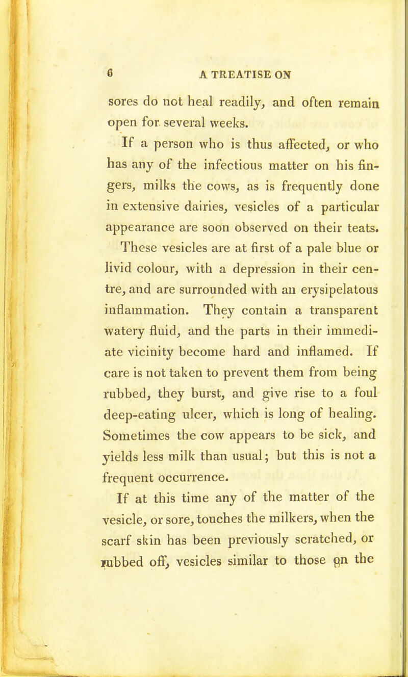 sores do not heal readily, and often remain open for several weeks. If a person who is thus affected, or who has any of the infectious matter on his fin- gers, milks the cows, as is frequently done in extensive dairies, vesicles of a particular appearance are soon observed on their teats. These vesicles are at first of a pale blue or livid colour, with a depression in their cen- tre, and are surrounded with an erysipelatous inflammation. They contain a transparent watery fluid, and the parts in their immedi- ate vicinity become hard and inflamed. If care is not taken to prevent them from being rubbed, they burst, and give rise to a foul deep-eating ulcer, which is long of healing. Sometimes the cow appears to be sick, and yields less milk than usual; but this is not a frequent occurrence. If at this time any of the matter of the vesicle, or sore, touches the milkers, when the scarf skin has been previously scratched, or lubbed off, vesicles similar to those pn the
