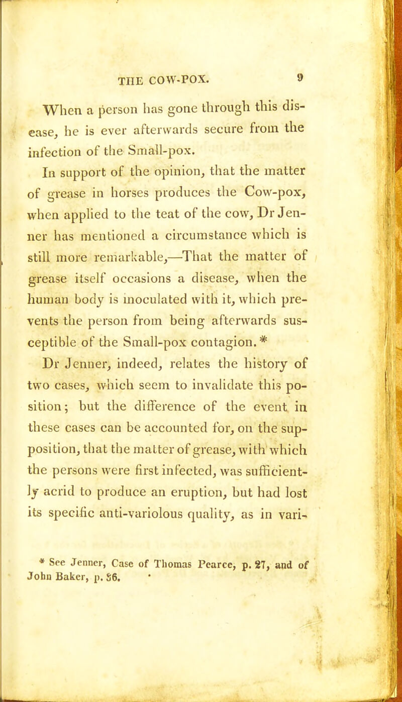 When a person has gone through this dis- ease, he is ever afterwards secure from the infection of the Small-pox. In support of the opinion, that the matter of grease in horses produces the Cow-pox, when applied to the teat of the cow, Dr Jen- ner has mentioned a circumstance which is still more remarkable,—^That the matter of grease itself occasions a disease, when the human body is moculated with it, which pre- vents the person from being afterwards sus- ceptible of the Sraall-pox contagion.* Dr Jenner, indeed, relates the history of two cases, which seem to invalidate this po- sition; but the difference of the event in these cases can be accounted for, on the sup- position, that the matter of grease, with which the persons were first infected, was sufficient- ly acrid to produce an eruption, but had lost its specific anti-variolous quality, as in vari- * See Jenner, Case of Thomas Pearce, p. 27, and of John Baker, p. S6.