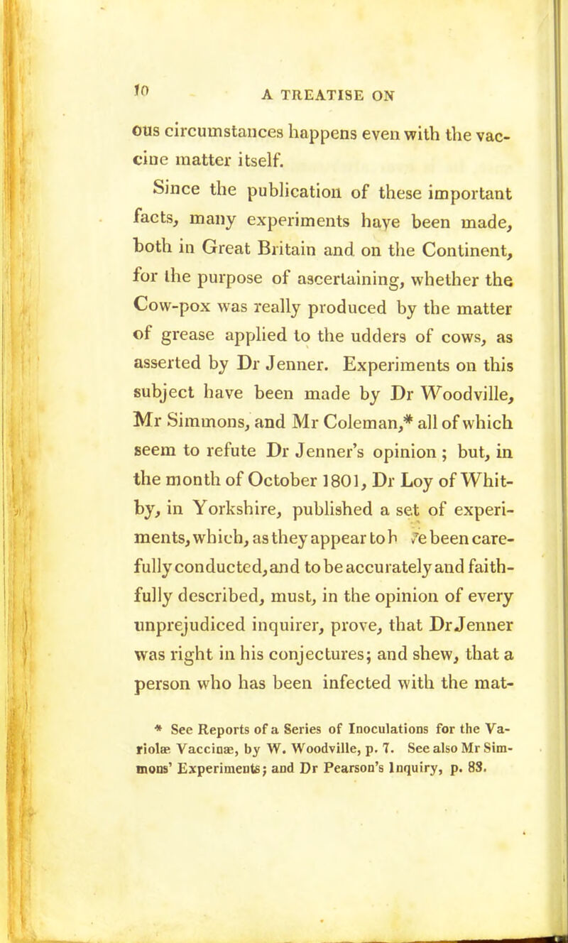 OUs circumstances happens even with the vac- cine matter itself. Since the publication of these important facts, many experiments haye been made, both in Great Britain and on the Continent, for the purpose of ascertaining, whether the Cow-pox was really produced by the matter of grease applied to the udders of cows, as asserted by Dr Jenner. Experiments on this subject have been made by Dr Woodvilie, Mr Simmons, and Mr Coleman,* all of which seem to refute Dr Jenner's opinion ; but, in the month of October 1801, Dr Loy of Whit- by, in Yorkshire, published a set of experi- ments, wh ich, as they appear to h v'e been care- fully conductcd,and to be accurately and faith- fully described, must, in the opinion of every imprejudiced inquirer, prove, that Dr Jenner was right in his conjectures; and shew, that a person who has been infected with the mat- * See Reports of a Series of Inoculations for the Va- riolffi Vaccinae, by W. Woodville, p. 7. See also Mr Sim- mons' Experiments; and Dr Pearson's Inquiry, p. 8S.